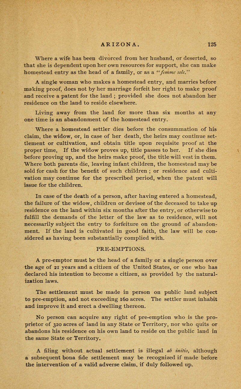 Where a wife has been divorced from her husband, or deserted, so that she is dependent upon her own resources for support, she can make homestead entry as the head of a family, or as a * 'femme sole.'' A single woman who makes a homestead entry, and marries before making proof, does not by her marriage forfeit her right to make proof and receive a patent for the land ; provided she does not abandon her residence on the land to reside elsewhere, Iviving away from the land for more than six months at any one time is an abandonment of the homestead entry. Where a homestead settler dies before the consummation of his claim, the widow, or, in case of her death, the heirs may continue set- tlement or cultivation, and obtain title upon requisite proof at the proper time, If the widow proves up, title passes to her. If she dies before proving up, and the heirs make proof, the title will vest in them. Where both parents die, leaving infant children, the homestead may be sold for cash for the benefit of such children ; or residence and culti- vation may continue for the prescribed period, when the patent will issue for the children. In case of the death of a person, after having entered a homestead, the failure of the widow, children or devisee of the deceased to take up residence on the land within six months after the entry, or otherwise to fulfill the demands of the letter of the law as to residence, will not necessarily subject the entry to forfeiture on the ground of abandon- ment. If the land is cultivated in good faith, the law will be con- sidered as having been substantially complied with. PRE-EMPTIONS. A pre-emptor must be the head of a family or a single person over the age of 21 years and a citizen of the United States, or one who has declared his intention to become a citizen, as provided by the natural- ization laws. The settlement must be made in person on public land subject to pre-emption^ and not exceeding 160 acres. The settler must inhabit and improve it and erect a dwelling thereon. No person can acquire any right of pre-emption who is the pro- prietor of 320 acres of land in any State or Territory, nor who quits or abandons his residence on his own land to reside on the public land in the same State or Territory. A filing without actual settlement is illegal ab initio, although a subsequent bona fide settlement may be recognized if made before the intervention of a valid adverse claim, if duly followed up.