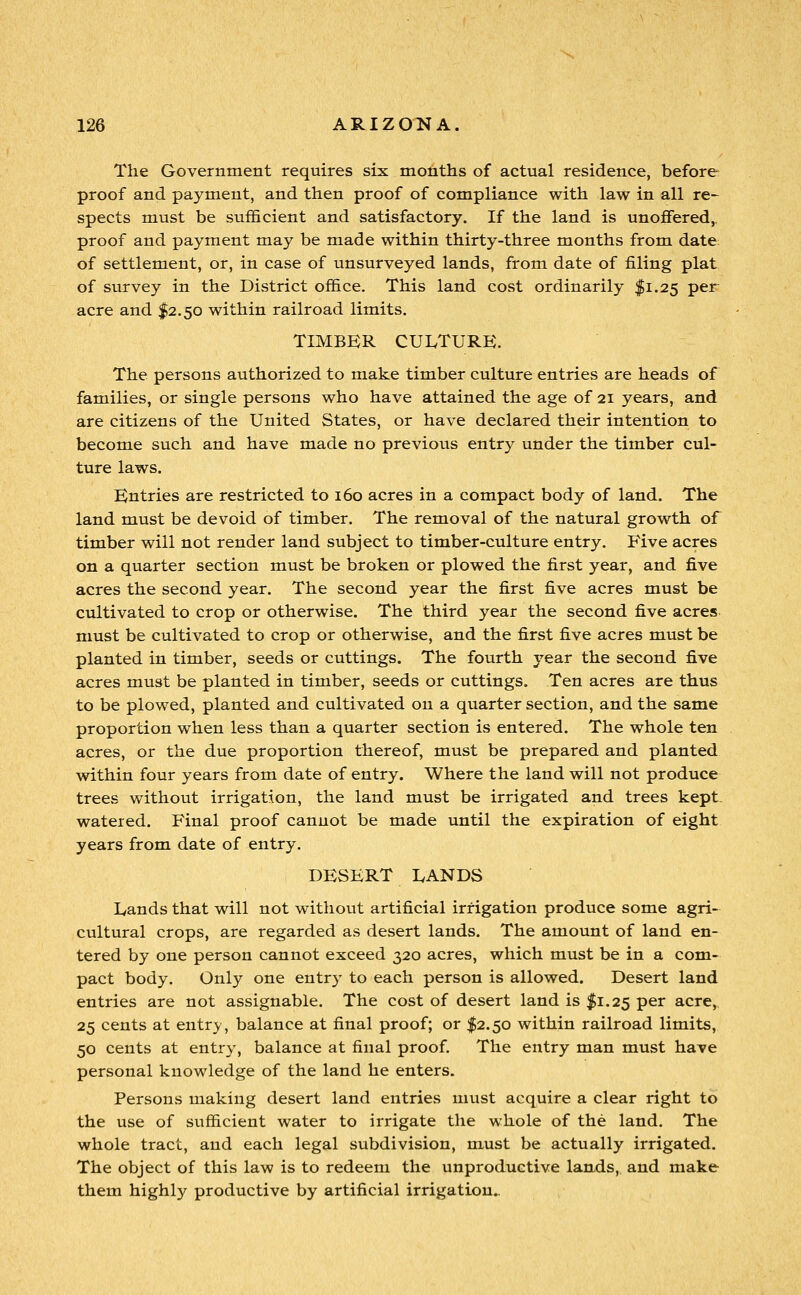 The Government requires six months of actual residence, before proof and payment, and then proof of compliance with law in all re- spects must be sufficient and satisfactory. If the land is unofifered,. proof and payment may be made within thirty-three months from date; of settlement, or, in case of unsurveyed lands, from date of filing plat of survey in the District office. This land cost ordinarily $1.25 per acre and $2.50 within railroad limits. TIMBKR CULTURE. The persons authorized to make timber culture entries are heads of families, or single persons who have attained the age of 21 years, and are citizens of the United States, or have declared their intention to become such and have made no previous entry under the timber cul- ture laws. Kntries are restricted to 160 acres in a compact body of land. The land must be devoid of timber. The removal of the natural growth of timber will not render land subject to timber-culture entry. Five acres on a quarter section must be broken or plowed the first year, and five acres the second year. The second year the first five acres must be cultivated to crop or otherwise. The third year the second five acres must be cultivated to crop or otherwise, and the first five acres must be planted in timber, seeds or cuttings. The fourth year the second five acres must be planted in timber, seeds or cuttings. Ten acres are thus to be plowed, planted and cultivated on a quarter section, and the same proportion when less than a quarter section is entered. The whole ten acres, or the due proportion thereof, must be prepared and planted within four years from date of entry. Where the land will not produce trees without irrigation, the land must be irrigated and trees kept- watered. Final proof cannot be made until the expiration of eight years from date of entry. DESERT LANDS Lands that will not without artificial irrigation produce some agri- cultural crops, are regarded as desert lands. The amount of land en- tered by one person cannot exceed 320 acres, which must be in a com- pact body. Only one entry to each person is allowed. Desert land entries are not assignable. The cost of desert land is $1.25 per acre,, 25 cents at entry, balance at final proof; or $2.50 within railroad limits, 50 cents at entry, balance at final proof. The entry man must have personal knowledge of the land he enters. Persons making desert land entries must acquire a clear right to the use of sufficient water to irrigate the whole of the land. The whole tract, and each legal subdivision, must be actually irrigated. The object of this law is to redeem the unproductive lands, and make them highly productive by artificial irrigation..