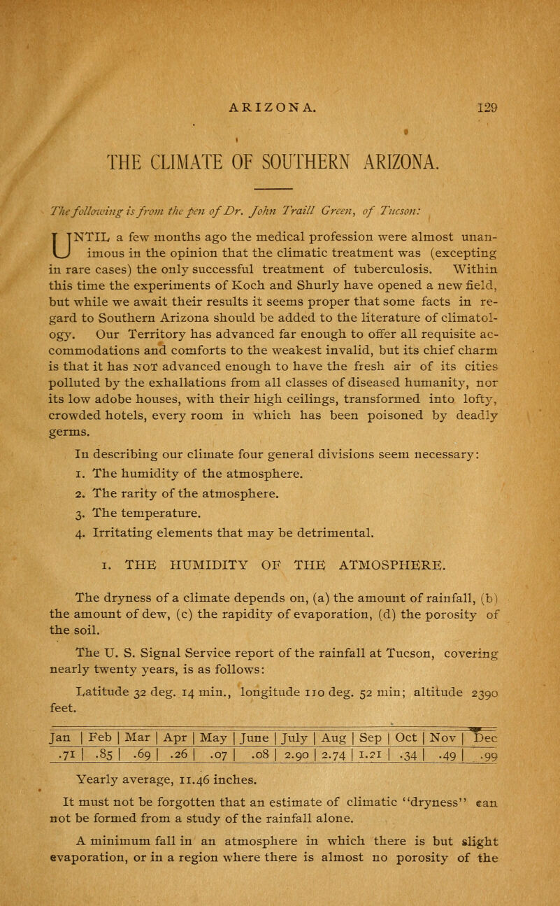 THE CLIMATE OF SOUTHERN ARIZONA. The follaiving is from the pen of Dr. John Traill Green, of Tucson: UNTIL a few months ago the medical profession were almost unan- imous in the opinion that the climatic treatment was (excepting in rare cases) the only successful treatment of tuberculosis. Within this time the experiments of Koch and Shurly have opened a new field, but while we await their results it seems proper that some facts in re- gard to Southern Arizona should be added to the literature of climatol- ogy. Our Territory has advanced far enough to offer all requisite ac- commodations and comforts to the weakest invalid, but its chief charm is that it has NOT advanced enough to have the fresh air of its cities polluted by the exhallations from all classes of diseased humanity, nor its low adobe houses, with their high ceilings, transformed into lofty, crowded hotels, every room in which has been poisoned by deadly germs. In describing our climate four general divisions seem necessary: 1. The humidity of the atmosphere. 2. The rarity of the atmosphere. 3. The temperature. 4. Irritating elements that may be detrimental. I. THE HUMIDITY OF THE ATMOSPHERE. The dryness of a climate depends on, (a) the amount of rainfall, (b) the amount of dew, (c) the rapidity of evaporation, (d) the porosity of the soil. The U. S. Signal Service report of the rainfall at Tucson, covering nearly twenty years, is as follows: Latitude 32 deg. 14 min., longitude no deg. 52 min; altitude 2390 feet. Jan I Feb ] Mar | Apr | May | June | July \ Aug | Sep j Oct | Nov | T)ec .71 I .85 I .69 I .26 I .07 I .08 I 2.90 I 2.74 I 1.21 I .34 I .49 [ \^<^ Yearly average, 11.46 inches. It must not be forgotten that an estimate of climatic dryness can not be formed from a study of the rainfall alone. A minimum fall in an atmosphere in which there is but slight evaporation, or in a region where there is almost no porosity of the