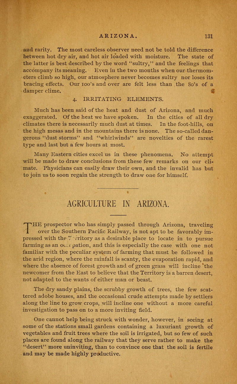 and rarity. The most careless observer need not be told the difference between hot dry air, and hot air loaded with moisture. The state of the latter is best described by the word sultry, and the feelings that accompany its meaning. Even in the two months when our thermom- eters climb so high, our atmosphere never becomes sultry nor loses its bracing effects. Our loo's and over are felt less than the 8o's of a damper clime. ^ 4. IRRITATING ELKMBNTvS. Much has been said of the heat and dust of Arizona, and much exaggerated. Of the heat we have spoken. In the cities of all dry climates there is necessarily much dust at times. In the foot-hills, on the high mesas and in the mountains there is none. The so-called dan- gerous dust storms and whirlwinds are novelties of the rarest type and last but a few hours at most. Many Eastern cities excel us in these phenomena. No attempt will be made to draw conclusions from these few remarks on our cli- mate. Physicians can easily draw their own, and the invalid has but to join us to soon regain the strength to draw one for himself. AGRICULTURE IN ARIZONA. THE prospector who has simply passed through Arizona, traveling over the Southern Pacific Railway, is not apt to be favorably im- pressed with the T ~rritory as a desirable place to locate in to pursue farming as an oci pation, and this is especially the case with one not familiar with the peculiar system of farming that must be followed in the arid region, where the rainfall is scanty, the evaporation rapid, and where the absence of forest growth and of green grass will incline *the newcomer from the East to believe that the Territory is a barren desert, not adapted to the wants of either man or beast. The dry sandy plains, the scrubby growth of trees, the few scat- tered adobe houses, and the occasional crude attempts made by settlers along the line to grow crops, will incline one without a more careful investigation to pass on to a more inviting field. One cannot help being struck with wonder, however, in seeing at some of the stations small gardens containing a luxuriant growth of vegetables and fruit trees where the soil is irrigated, but so few of such places are found along the railway that they serve rather to make the desert more uninviting, than to convince one that the soil is fertile and may be made highly productive.