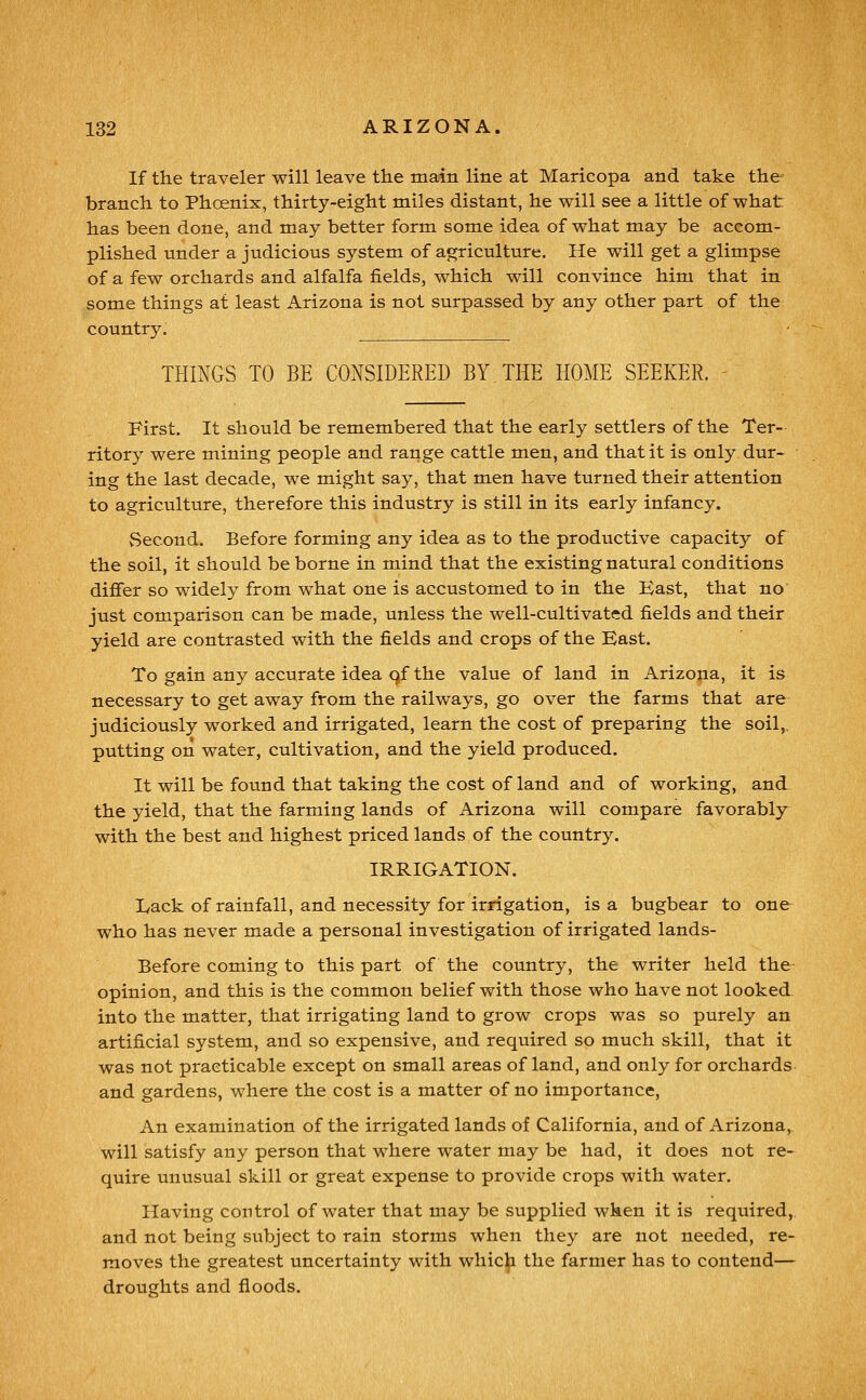 If the traveler will leave the main line at Maricopa and take the branch to Phcenix, thirty-eight miles distant, he will see a little of what has been done, and may better form some idea of what may be accom- plished under a judicious system of agriculture. He will get a glimpse of a few orchards and alfalfa fields, which will convince him that in some things at least Arizona is not surpassed by any other part of the country. THINGS TO BE CONSIDERED BY. THE HOME SEEKER. - First. It should be remembered that the early settlers of the Ter- ritory were mining people and range cattle men, and that it is only dur- ing the last decade, we might say, that men have turned their attention to agriculture, therefore this industry is still in its early infancy. Second. Before forming any idea as to the productive capacity of the soil, it should be borne in mind that the existing natural conditions differ so widely from what one is accustomed to in the Bast, that no just comparison can be made, unless the well-cultivated fields and their yield are contrasted with the fields and crops of the East. To gain any accurate idea qf the value of land in Arizona, it is necessary to get away from the railways, go over the farms that are judiciously w^orked and irrigated, learn the cost of preparing the soil,, putting on water, cultivation, and the yield produced. It will be found that taking the cost of land and of working, and the yield, that the farming lands of Arizona will compare favorably with the best and highest priced lands of the country. IRRIGATION. Lack of rainfall, and necessity for irrigation, is a bugbear to one who has never made a personal investigation of irrigated lands- Before coming to this part of the country, the writer held the opinion, and this is the common belief with those who have not looked into the matter, that irrigating land to grow crops was so purely an artificial system, and so expensive, and required so much skill, that it was not practicable except on small areas of land, and only for orchards and gardens, where the cost is a matter of no importance. An examination of the irrigated lands of California, and of Arizona, will satisfy any person that where water may be had, it does not re- quire unusual skill or great expense to provide crops with water. Having control of water that may be supplied when it is required, and not being subject to rain storms when they are not needed, re- moves the greatest uncertainty with which the farmer has to contend— droughts and floods.