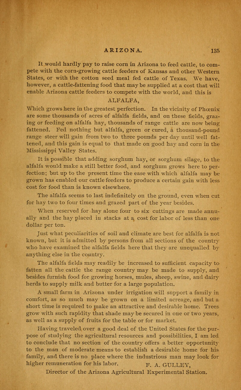 It would hardly pay to raise corn in Arizona to feed cattle, to com- pete with the corn-growing cattle feeders of Kansas and other Western States, or with the cotton seed meal fed cattle of Texas. We have, however, a cattle-fattening food that may be supplied at a cost that will enable Arizona cattle feeders to compete with the world, and this is AIvFAIvFA, Which grows here in the greatest perfection. In the vicinity of Phcenix are some thousands of acres of alfalfa fields, and on these fields, graz- ing or feeding on alfalfa hay, thousands of range cattle are now being fattened. Fed nothing but alfalfa, green or cured, a thousand-pound range steer will gain from two to three pounds per day until well fat- tened, and this gain is equal to that made on good ha}- and corn in the Mississippi Valley States. It is possible that adding sorghum hay, or sorghum silage, to the alfalfa would make a still better food, and sorghum grows here to per- fection ; but up to the present time the ease with which alfalfa may be grown has enabled our cattle feeders to produce a certain gain with less cost for food than is known elsewhere. The alfalfa seems to last indefinitely on the ground, even when cut for hay two to four times and grazed part of the year besides. When reserved for hay alone four to six cuttings are made annu- ally and the hay placed in stacks at a cost for labor of less than one dollar per ton. Just what peculiarities of soil and climate are best for alfalfa is not known, but it is admitted by persons from all sections of the country who have examined the alfalfa fields here that they are unequalled by anything else in the country. The alfalfa fields may readily be increased to suf&cient capacity to fatten all the cattle the range country may be made to supply, and besides furnish food for growing horses, mules, sheep, swine, and dairy herds to supply milk and butter for a large population. A small farm in Arizona under irrigation will support a family in comfort, as so much may be grown on a limited acreage, and but a short time is required to make an attractive and desirable home. Trees grow with such rapidity that shade may be secured in one or two years, as well as a supply of fruits for the table or for market. Having traveled, over a good deal of the United States for the pur- pose of studying the agricultural resources and possibilities, I am led to conclude that no section of the country ofiers a better opportunity to the man of moderate means to establish a desirable home for his family, and there is no place where the industrious man may look for higher remuneration for his labor. p^ ^_ GULLEY Director of the Arizona Agricultural Experimental Station.