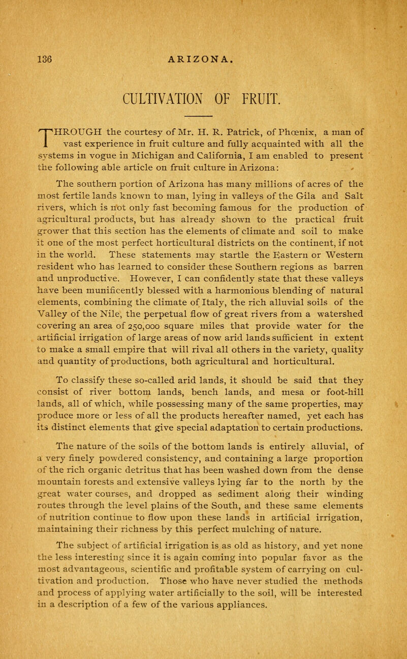 CULTIVATION OF FRUIT. THROUGH the courtesy of Mr. H. R. Patrick, of Phoenix, a man of vast experience in fruit culture and fully acquainted with all the systems in vogue in Michigan and California, I am enabled to present the following able article on fruit culture in Arizona: The southern portion of Arizona has many millions of acres of the most fertile lands known to man, lying in valleys of the Gila and Salt rivers, which is not only fast becoming famous for the production of agricultural products, but has already shown to the practical fruit grower that this section has the elements of climate and soil to make it one of the most perfect horticultural districts on the continent, if not in the world. These statements may startle the Eastern or Western resident who has learned to consider these Southern regions as barren and unproductive. However, I can confidently state that these valleys have been munificently blessed with a harmonious blending of natural elements, combining the climate of Italy, the rich alluvial soils of the Valley of the Nile, the perpetual flow of great rivers from a watershed covering an area of 250,000 square miles that provide water for the artificial irrigation of large areas of now arid lands suflEicient in extent to make a small empire that will rival all others in the variety, quality and quantity of productions, both agricultural and horticultural. To classify these so-called arid lands, it should be said that they consist of river bottom lands, bench lands, and mesa or foot-hill lands, all of which, while possessing many of the same properties, may produce more or less of all the products hereafter named, yet each has its distinct elements that give special adaptation to certain productions. The nature of the soils of the bottom lands is entirely alluvial, of a very finely powdered consistency, and containing a large proportion of the rich organic detritus that has been washed down from the dense mountain torests and extensive valleys lying far to the north by the great water courses, and dropped as sediment along their winding routes through the level plains of the South, and these same elements of nutrition continue to flow upon these lands in artificial irrigation, maintaining their richness by this perfect mulching of nature. The subject of artificial irrigation is as old as history, and yet none the less interesting since it is again coming into popular favor as the most advantageous, scientific and jprofitable system of carrjdng on cul- tivation and production. Those who have never studied the methods and process of applying water artificially to the soil, will be interested in a description of a few of the various appliances.