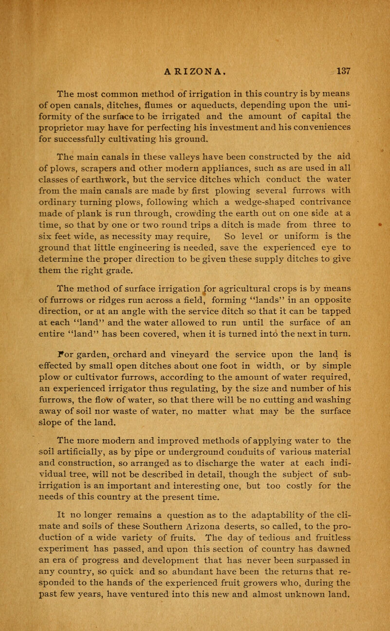 The most common method of irrigation in this country is by means of open canals, ditches, flumes or aqueducts, depending upon the uni- formity of the surface to be irrigated and the amount of capital the proprietor may have for perfecting his investment and his conveniences for successfully cultivating his ground. The main canals in these valleys have been constructed by the aid of plows, scrapers and other modern appliances, such as are used in all classes of earthwork, but the service ditches which conduct the water from the main canals are made by first plowing several furrows with ordinary turning plows, following which a wedge-shaped contrivance made of plank is run through, crowding the earth out on one side at a time, so that by one or two round trips a ditch is made from three to six feet wide, as necessity may requirCj So level or uniform is the ground that little engineering is needed, save the experienced eye to determine the proper direction to be given these supply ditches to give them the right grade. The method of surface irrigation for agricultural crops is by means of furrows or ridges run across a field, forming lands in an opposite direction, or at an angle with the service ditch so that it can be tapped at each land and the water allowed to run until the surface of an entire land has been covered, when it is turned into the next in turn. For garden, orchard and vineyard the service upon the land is effected by small open ditches about one foot in width, or by simple plow or cultivator furrows, according to the amount of water required, an experienced irrigator thus regulating, by the size and number of his furrows, the flow of water, so that there will be no cutting and washing away of soil nor waste of water, no matter what may be the surface slope of the land. The more modern and improved methods of applying water to the soil artificially, as by pipe or underground conduits of various material and construction, so arranged as to discharge the water at each indi- vidual tree, will not be described in detail, though the subject of sub- irrigation is an important and interesting one, but too costly for the needs of this country at the present time. It no longer remains a question as to the adaptability of the cli- mate and soils of these Southern Arizona deserts, so called, to the pro- duction of a wide variety of fruits. The day of tedious and fruitless experiment has passed, and upon this section of country has dawned an era of progress and development that has never been surpassed in any country, so quick and so abundant have been the returns that re- sponded to the hands of the experienced fruit growers who, during the past few years, have ventured into this new and almost unknown land.