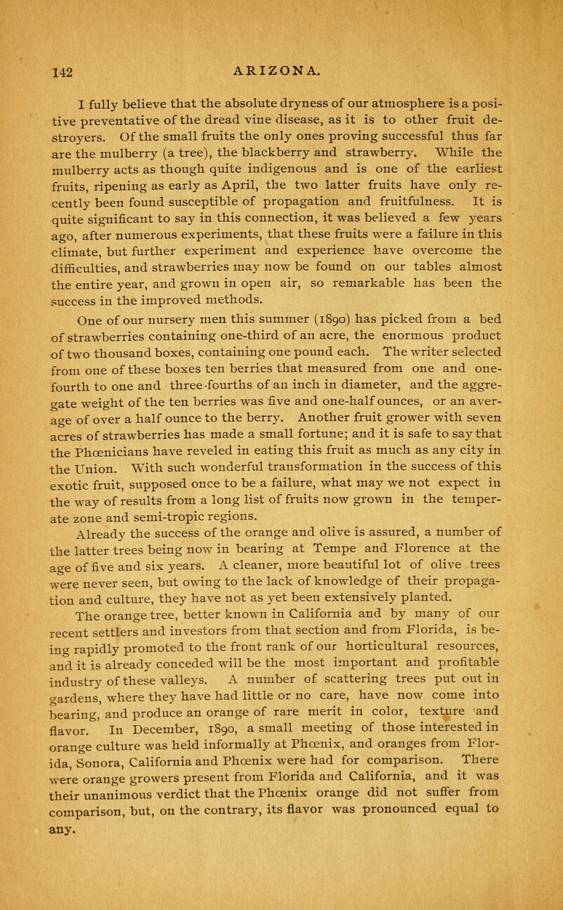 I fully believe that the absolute dryness of our atmosphere is a posi- tive preventative of the dread vine disease, as it is to other fruit de- stroyers. Of the small fruits the only ones proving successful thus far are the mulberry (a tree), the blackberry and strawberry. While the mulberry acts as though quite indigenous and is one of the earliest fruits, ripening as early as April, the two latter fruits have only re- cently been found susceptible of propagation and fruitfulness. It is quite significant to say in this connection, it was believed a few years ago, after numerous experiments, that these fruits were a failure in this climate, but further experiment and experience have overcome the difficulties, and strawberries may now be found on our tables almost the entire year, and grown in open air, so remarkable has been the -success in the improved methods. One of our nursery men this summer (1890) has picked from a bed of strawberries containing one-third of an acre, the enormous product of two thousand boxes, containing one pound each. The writer selected from one of these boxes ten berries that measured from one and one- fourth to one and three-fourths of an inch in diameter, and the aggre- gate weight of the ten berries was five and one-half ounces, or an aver- a-^e of over a half ounce to the berry. Another fruit grower with seven acres of strawberries has made a small fortune; and it is safe to say that the Phoenicians have reveled in eating this fruit as much as any city in the Union. With such wonderful transformation in the success of this exotic fruit, supposed once to be a failure, what may we not expect in the way of results from a long list of fruits now grown in the temper- ate zone and semi-tropic regions. Already the success of the orange and olive is assured, a number of the latter trees being now in bearing at Tempe and Florence at the age of five and six years. A cleaner, more beautiful lot of olive trees were never seen, but owing to the lack of knowledge of their propaga- tion and culture, they have not as yet been extensively planted. The orange tree, better known in California and by many of our recent settlers and investors from that section and from Florida, is be- ing rapidly promoted to the front rank of our horticultural resources, and it is already conceded will be the most important and profitable industry of these valleys. A number of scattering trees put out in <yardens, where they have had little or no care, have now come into bearing, and produce an orange of rare merit in color, texture and flavor. In December, 1890, a small meeting of those interested in orange culture was held informally at Phoenix, and oranges from Flor- ida, Sonora, California and Phoenix were had for comparison. There were orange growers present from Florida and California, and it was their unanimous verdict that the Phoenix orange did not suffer from comparison, but, on the contrary, its flavor was pronounced equal to any.