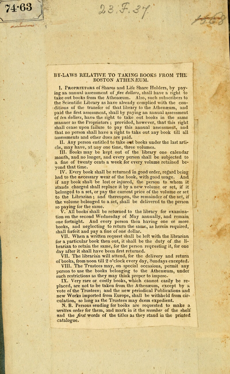 7463 J«jWJJ*«*«*«9 • tr oO w i v * O A, BY-LAWS RELATIVE TO TAKING BOOKS FROM THE BOSTON ATHEN^UM. I. Proprietors of Shares and Life Share Holders, by pay- ing an annual assessment of five dollars, shall have a right to take out books from the Athenaeum. Also, such subscribers to the Scientific Library as have already complied with the con- ditions of the transfer of that library to the Athenaeum, and paid the first assessment, shall by paying an annual assessment of ten dollars, have the right to take out books in the same manner as the Proprietors ; provided, however, that this right shall cease upon failure to pay this annual assessment, and that no person shall have a right to take out any book till all assessments and other dues are paid. II. Any person entitled to take o*t books under the last arti- cle, may have, at any one time, three volumes. III. Books may be kept out of the library one calendar month, and no longer, and every person shall be subjected to a fine of twenty cents a week for every volume retained be- yond that time. IV. Every book shall be returned in good order, regard being had to the necessary wear of the book, with good usage. And if any book shall be lost or injured, the person to whom it stands charged shall replace it by a new volume or set, if it belonged to a set, or pay the current price of the volume or set to the Librarian ; and thereupon, the remainder of the set, if the volume belonged to a set, shall be delivered to the person so paying for the same. V. All books shall be returned to the library for examina- tion on the second Wednesday of May annually, and remain one fortnight. And every person then having one or more books, and neglecting to return the same, as herein requireds shall forfeit and pay a fine of one dollar. VII. When a written request shall be left with the librarian for a particular book then out, it shall be the duty of the li- brarian to retain the same, for the person requesting it, for one day after it shall have been first returned. VII. The librarian will attend, for the delivery and return of books, from noon till 2 o'clock every day, Sundays excepted. VIII. The Trustees may, on special occasions, permit any person to use the books belonging to the Athenaeum, under such restrictions as they may think proper to impose. IX. Very rare or costly books, which cannot easily be re- placed, are not to be taken from the Athenaeum, except by a vote of the Trustees; and the new periodical Publications and new Works imported from Europe, shall be withheld from cir- culation, so long as the Trustees may deem expedient. N. B. Persons sending for books are requested to make a written order for them, and mark in it the number of the shelf and the first words of the titles as they stand in the printed catalogue.