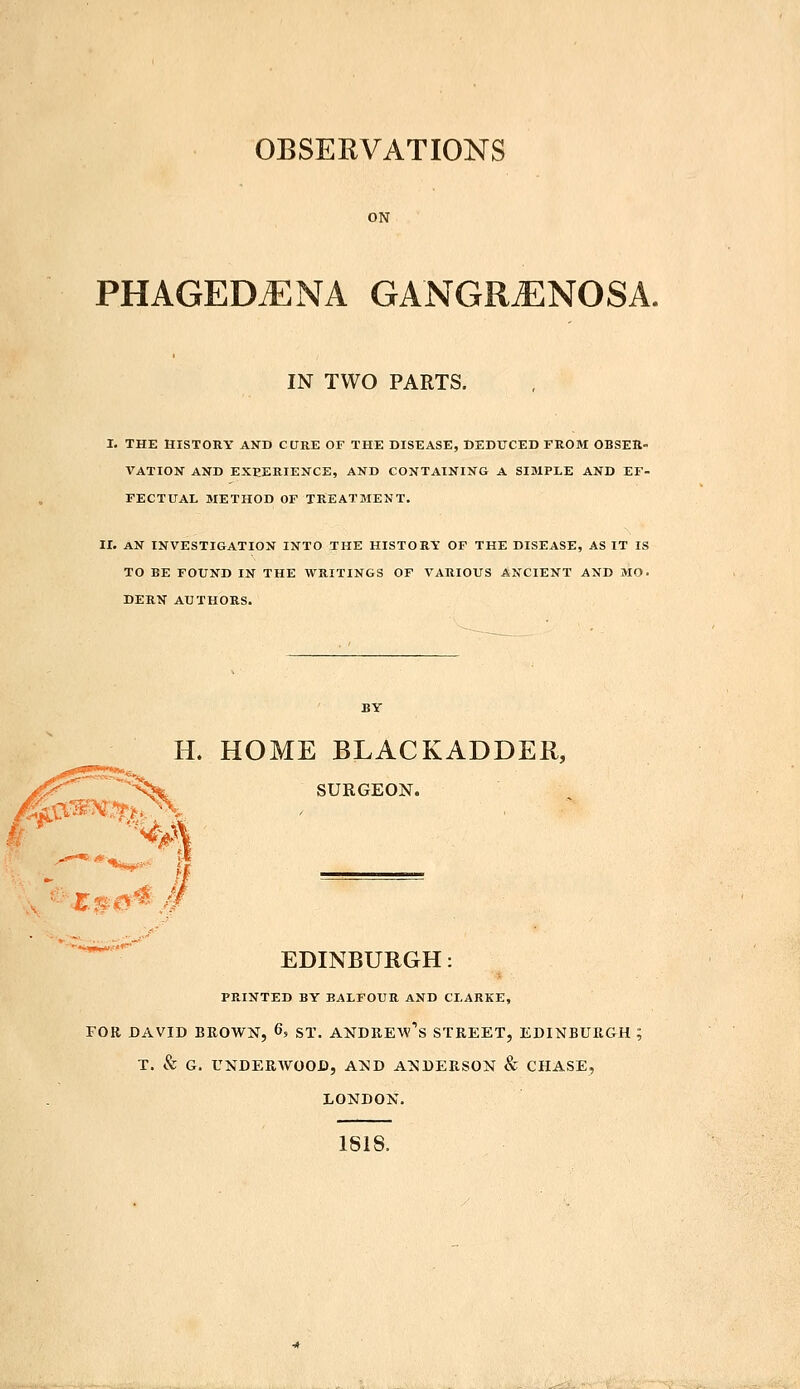 OBSERVATIONS PHAGEDENA GANGRENOSA. IN TWO PARTS. I. THE HISTORY AND CURE OF THE DISEASE, DEDUCED FROM OBSER- VATION AND EXPERIENCE, AND CONTAINING A SIMPLE AND EF- FECTUAL METHOD OF TREATMENT. II. AN INVESTIGATION INTO THE HISTORY OF THE DISEASE, AS IT IS TO BE FOUND IN THE WRITINGS OF VARIOUS ANCIENT AND MO. DERN AUTHORS. H. HOME BLACKADDER, SURGEON. EDINBURGH: PRINTED BY BALFOUR AND CLARKE, FOR DAVID BROWN, 6, ST. ANDREW^ STREET, EDINBURGH; T. & G. UNDERWOOD, AND ANDERSON & CHASE, LONDON. 1818.