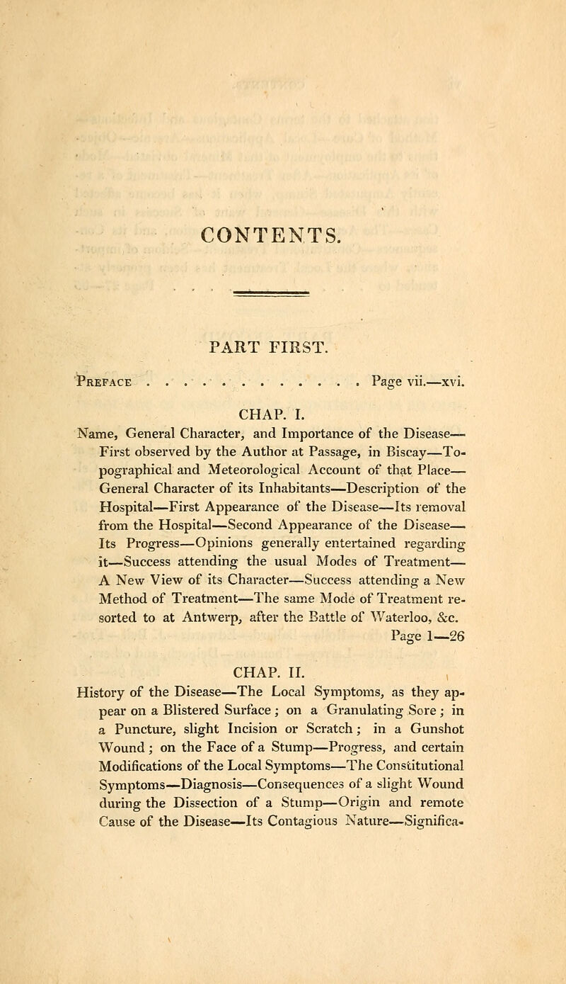 CONTENTS. PART FIRST. Preface . Page vii.—xvi. CHAP. I. Name, General Character, and Importance of the Disease— First observed by the Author at Passage, in Biscay—To- pographical and Meteorological Account of that Place— General Character of its Inhabitants—Description of the Hospital—First Appearance of the Disease—Its removal from the Hospital—Second Appearance of the Disease— Its Progress—Opinions generally entertained regarding it—Success attending the usual Modes of Treatment— A New View of its Character—Success attending a New Method of Treatment—The same Mode of Treatment re- sorted to at Antwerp, after the Battle of Waterloo, &c. Page 1—26 CHAP. II. History of the Disease—The Local Symptoms, as they ap- pear on a Blistered Surface ; on a Granulating Sore ; in a Puncture, slight Incision or Scratch; in a Gunshot Wound ; on the Face of a Stump—Progress, and certain Modifications of the Local Symptoms—The Constitutional Symptoms—Diagnosis—Consequences of a slight Wound during the Dissection of a Stump—Origin and remote Cause of the Disease—Its Contagious Nature—Sisrnifica-