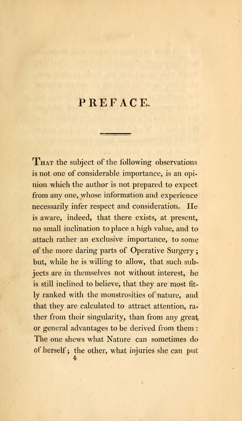 PREFACE. That the subject of the following observations is not one of considerable importance, is an opi- nion which the author is not prepared to expect from any one, whose information and experience necessarily infer respect and consideration. He is aware, indeed, that there exists, at present, no small inclination to place a high value, and to attach rather an exclusive importance, to some of the more daring parts of Operative Surgery; but, while he is willing to allow, that such sub- jects are in themselves not without interest, he is still inclined to believe, that they are most fit- ly ranked with the monstrosities of nature, and that they are calculated to attract attention, ra- ther from their singularity, than from any great or general advantages to be derived from them : The one shews what Nature can sometimes do of herself j the other, what injuries she can put 4