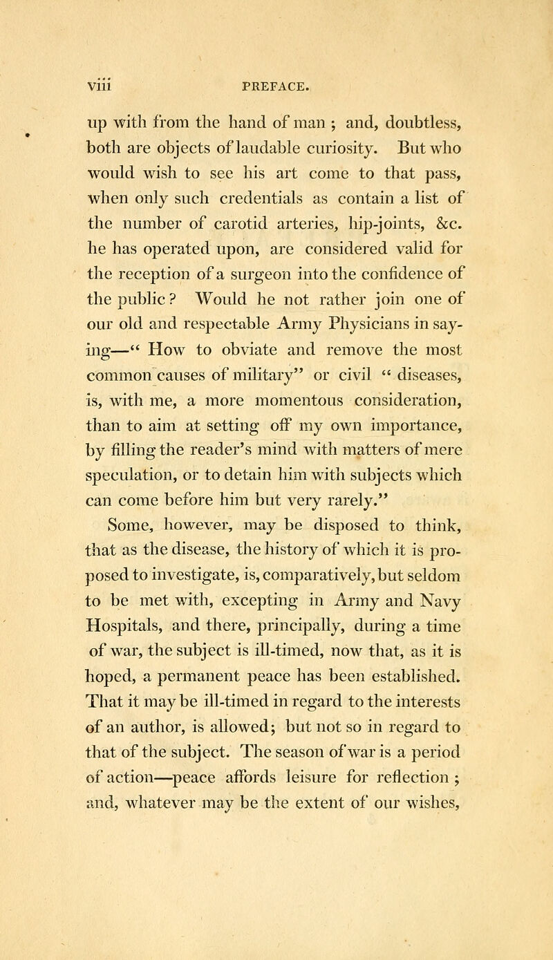 up with from the hand of man ; and, doubtless, both are objects of laudable curiosity. But who would wish to see his art come to that pass, when only such credentials as contain a list of the number of carotid arteries, hip-joints, &c. he has operated upon, are considered valid for the reception of a surgeon into the confidence of the public ? Would he not rather join one of our old and respectable Army Physicians in say- ing— How to obviate and remove the most common causes of military or civil  diseases, is, with me, a more momentous consideration, than to aim at setting off my own importance, by filling the reader's mind with matters of mere speculation, or to detain him with subjects which can come before him but very rarely. Some, however, may be disposed to think, that as the disease, the history of which it is pro- posed to investigate, is, comparatively, but seldom to be met with, excepting in Army and Navy Hospitals, and there, principally, during a time of war, the subject is ill-timed, now that, as it is hoped, a permanent peace has been established. That it may be ill-timed in regard to the interests of an author, is allowed; but not so in regard to that of the subject. The season of war is a period of action—peace affords leisure for reflection ; and, whatever may be the extent of our wishes,