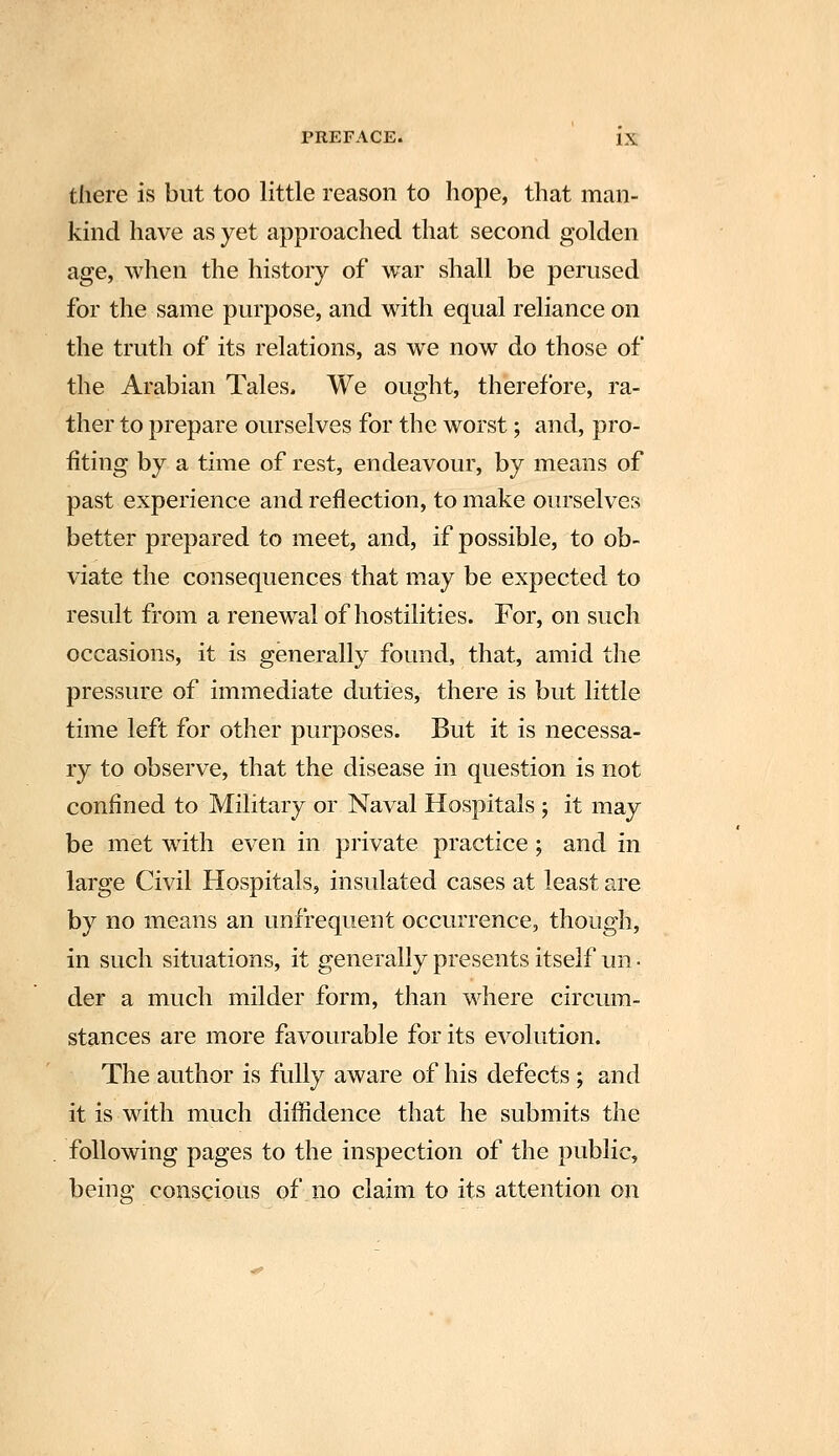 there is but too little reason to hope, that man- kind have as yet approached that second golden age, when the history of war shall be perused for the same purpose, and with equal reliance on the truth of its relations, as we now do those of the Arabian Tales. We ought, therefore, ra- ther to prepare ourselves for the worst; and, pro- fiting by a time of rest, endeavour, by means of past experience and reflection, to make ourselves better prepared to meet, and, if possible, to ob- viate the consequences that may be expected to result from a renewal of hostilities. For, on such occasions, it is generally found, that, amid the pressure of immediate duties, there is but little time left for other purposes. But it is necessa- ry to observe, that the disease in question is not confined to Military or Naval Hospitals ; it may be met with even in private practice; and in large Civil Hospitals, insulated cases at least are by no means an unfrequent occurrence, though, in such situations, it generally presents itself im ■ der a much milder form, than where circum- stances are more favourable for its evolution. The author is fully aware of his defects ; and it is with much diffidence that he submits the following pages to the inspection of the public, being conscious of no claim to its attention on