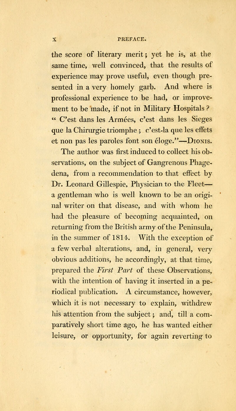 the score of literary merit; yet he is, at the same time, well convinced, that the results of experience may prove useful, even though pre- sented in a very homely garb. And where is professional experience to be had, or improve- ment to be made, if not in Military Hospitals ?  C'est dans les Armees, c'est dans les Sieges que la Chirurgie triomphe ; c'est-la que les effets et non pas les paroles font son eloge.—Dionis. The author was first induced to collect his ob- servations, on the subject of Gangrenous Phage- dena, from a recommendation to that effect by Dr. Leonard Gillespie, Physician to the Fleet— a gentleman who is well known to be an origi- nal writer on that disease, and with whom he had the pleasure of becoming acquainted, on returning from the British army of the Peninsula, in the summer of 1814. With the exception of a few verbal alterations, and, in general, very obvious additions, he accordingly, at that time, prepared the First Part of these Observations, with the intention of having it inserted in a pe- riodical publication. A circumstance, however, which it is not necessary to explain, withdrew Ms attention from the subject; and, till a com- paratively short time ago, he has wanted either leisure, or opportunity, for again reverting to