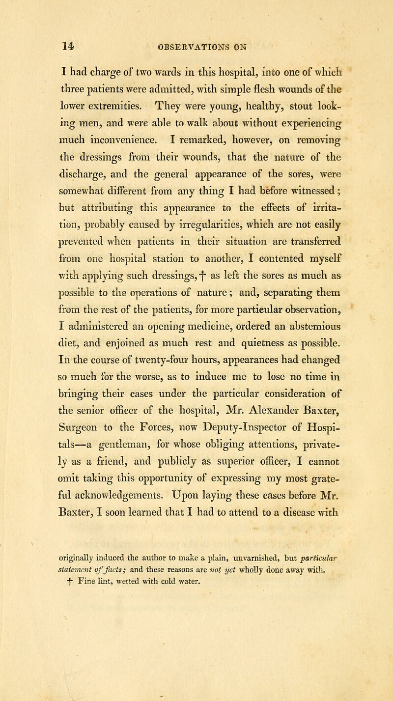 I had charge of two wards in this hospital, into one of which three patients were admitted, with simple flesh wounds of the lower extremities. They were young, healthy, stout look- ing men, and were able to walk about without experiencing much inconvenience. I remarked, however, on removing the dressings from their wounds, that the nature of the discharge, and the general appearance of the sores, were somewhat different from any thing I had before witnessed; but attributing this appearance to the effects of irrita- tion, probably caused by irregularities, which are not easily prevented when patients in their situation are transferred from one hospital station to another, I contented myself with applying such dressings, ~f as left the sores as much as possible to the operations of nature; and, separating them from the rest of the patients, for more particular observation, I administered an opening medicine, ordered an abstemious diet, and enjoined as much rest and quietness as possible. In the course of twenty-four hours, appearances had changed so much for the worse, as to induce me to lose no time in bringing their cases under the particular consideration of the senior officer of the hospital, Mr. Alexander Baxter, Surgeon to the Forces, now Deputy-Inspector of Hospi- tals—a gentleman, for whose obliging attentions, private- ly as a friend, and publicly as superior officer, I cannot omit taking this opportunity of expressing my most grate- ful acknowledgements. Upon laying these cases before Mr. Baxter, I soon learned that I had to attend to a disease with originally induced the author to make a plain, unvarnished, but particular statement of facts; and these reasons are not yet wholly done away with. •f Fine lint, wetted with cold water.
