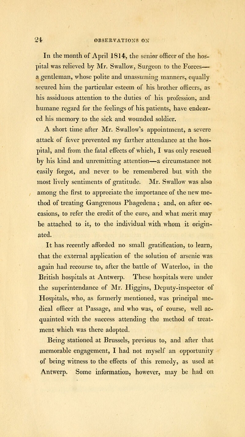 In the month of April 1814, the senior officer of the hos- pital was relieved by Mr. Swallow, Surgeon to the Forces—« a gentleman, whose polite and unassuming manners, equally secured him the particular esteem of his brother officers, as his assiduous attention to the duties of his profession, and humane regard for the feelings of his patients, have endear- ed his memory to the sick and wounded soldier. A short time after Mr. Swallow^ appointment, a severe attack of fever prevented my farther attendance at the hos- pital, and from the fatal effects of which, I was only rescued by his kind and unremitting attention—a circumstance not easily forgot, and never to be remembered but with the most lively sentiments of gratitude. Mr. Swallow was also among the first to appreciate the importance of the new me- thod of treating Gangrenous Phagedena; and, on after oc- casions, to refer the credit of the cure, and what merit may be attached to it, to the individual with whom it origin- ated. It has recently afforded no small gratification, to learn, that the external application of the solution of arsenic was again had recourse to, after the battle of Waterloo, in the British hospitals at Antwerp. These hospitals were under the superintendance of Mr. Higgins, Deputy-inspector of Hospitals, who, as formerly mentioned, was principal me- dical officer at Passage, and who was, of course, well ac- quainted with the success attending the method of treat- ment which was there adopted. Being stationed at Brussels, previous to, and after that memorable engagement, I had not myself an opportunity of being witness to the effects of this remedy, as used at Antwerp. Some information, however, may be had on