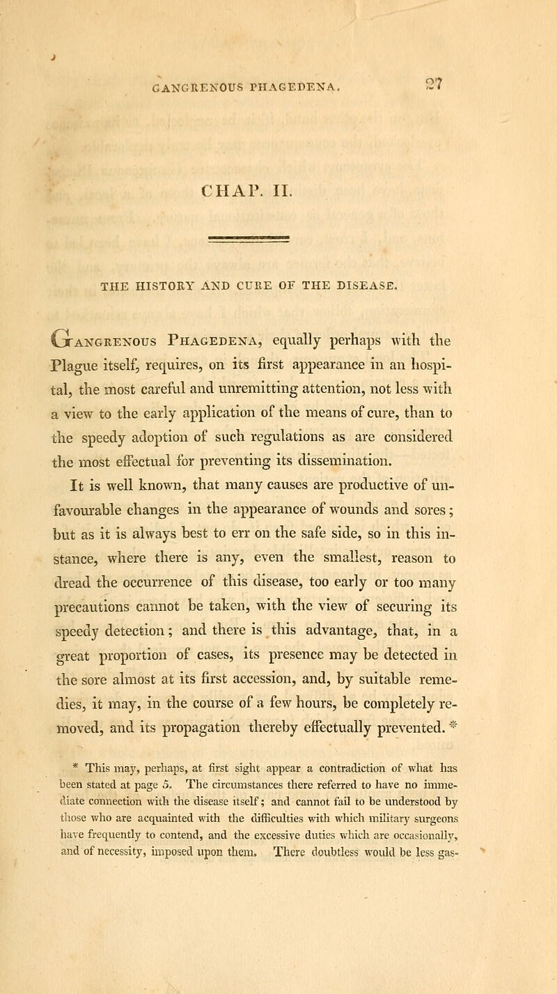 CHAP. II. THE HISTORY AND CURE OF THE DISEASE. Gtangrenous Phagedena, equally perhaps with the Plague itself, requires, on its first appearance in an hospi- tal, the most careful and unremitting attention, not less -with a view to the early application of the means of cure, than to the speedy adoption of such regulations as are considered the most effectual for preventing its dissemination. It is well known, that many causes are productive of un- favourable changes in the appearance of wounds and sores; but as it is always best to err on the safe side, so in this in- stance, where there is any, even the smallest, reason to dread the occurrence of this disease, too early or too many precautions cannot be taken, with the view of securing its speedy detection; and there is this advantage, that, in a great proportion of cases, its presence may be detected in the sore almost at its first accession, and, by suitable reme- dies, it may, in the course of a few hours, be completely re- moved, and its propagation thereby effectually prevented. * * This may, perhaps, at first sight appear a contradiction of what has been stated at page 5. The circumstances there referred to have no imme- diate connection with the disease itself; and cannot fail to be understood by those who are acquainted with the difficulties with which military surgeons have frequently to contend, and the excessive duties which are occasionally, and of necessity, imposed upon them. There doubtless would be less gas-