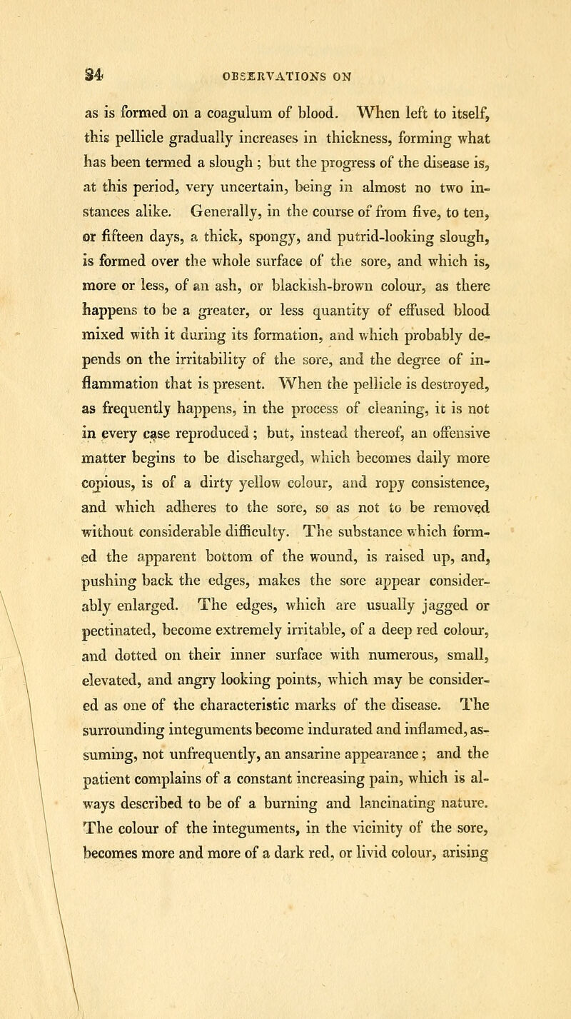 as is formed on a coagulum of blood. When left to itself, this pellicle gradually increases in thickness, forming what has been termed a slough ; but the progress of the disease is, at this period, very uncertain, being in almost no two in- stances alike. Generally, in the course of from five, to ten, or fifteen days, a thick, spongy, and putrid-looking slough, is formed over the whole surface of the sore, and which is, more or less, of an ash, or blackish-brown colour, as there happens to be a greater, or less quantity of effused blood mixed with it during its formation, and which probably de- pends on the irritability of the sore, and the degree of in- flammation that is present. When the pellicle is destroyed, as frequently happens, in the process of cleaning, it is not in every case reproduced; but, instead thereof, an offensive matter begins to be discharged, which becomes daily more copious, is of a dirty yellow colour, and ropy consistence, and which adheres to the sore, so as not to be removed without considerable difficulty. The substance which form- ed the apparent bottom of the wound, is raised up, and, pushing back the edges, makes the sore appear consider- ably enlarged. The edges, which are usually jagged or pectinated, become extremely irritable, of a deep red colour, and dotted on their inner surface with numerous, small, elevated, and angry looking points, which may be consider- ed as one of the characteristic marks of the disease. The surrounding integuments become indurated and inflamed, as- suming, not unfrequently, an ansarine appearance; and the patient complains of a constant increasing pain, which is al- ways described to be of a burning and lancinating nature. The colour of the integuments, in the vicinity of the sore, becomes more and more of a dark red, or livid colour, arising