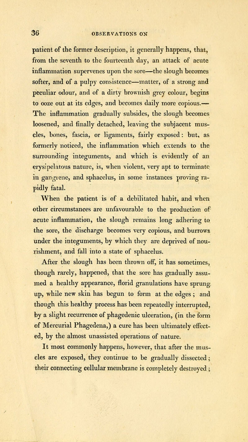 patient of the former description, it generally happens, that, from the seventh to the fourteenth day, an attack of acute inflammation supervenes upon the sore—the slough becomes softer, and of a pulpy consistence—matter, of a strong and peculiar odour, and of a dirty brownish grey colour, begins to ooze out at its edges, and becomes daily more copious.— The inflammation gradually subsides, the slough becomes loosened, and finally detached, leaving the subjacent mus- cles, bones, fascia, or ligaments, fairly exposed: but, as formerly noticed, the inflammation which extends to the surrounding integuments, and which is evidently of an erysipelatous nature, is, when violent, very apt to terminate in gangrene, and sphacelus, in some instances proving ra- pidly fatal. When the patient is of a debilitated habit, and when other circumstances are unfavourable to the production of acute inflammation, the slough remains long adhering to the sore, the discharge becomes very copious, and burrows under the integuments, by which they are deprived of nou- rishment, and fall into a state of sphacelus. After the slough has been thrown off, it has sometimes, though rarely, happened, that the sore has gradually assu- med a healthy appearance, florid granulations have sprung, up, while new skin has begun to form at the edges ; and though this healthy process has been repeatedly interrupted, by a slight recurrence of phagedenic ulceration, (in the form of Mercurial Phagedena,) a cure has been ultimately effect- ed, by the almost unassisted operations of nature. It most commonly happens, however, that after the mus- cles are exposed, they continue to be gradually dissected; their connecting cellular membrane is completely destroyed;