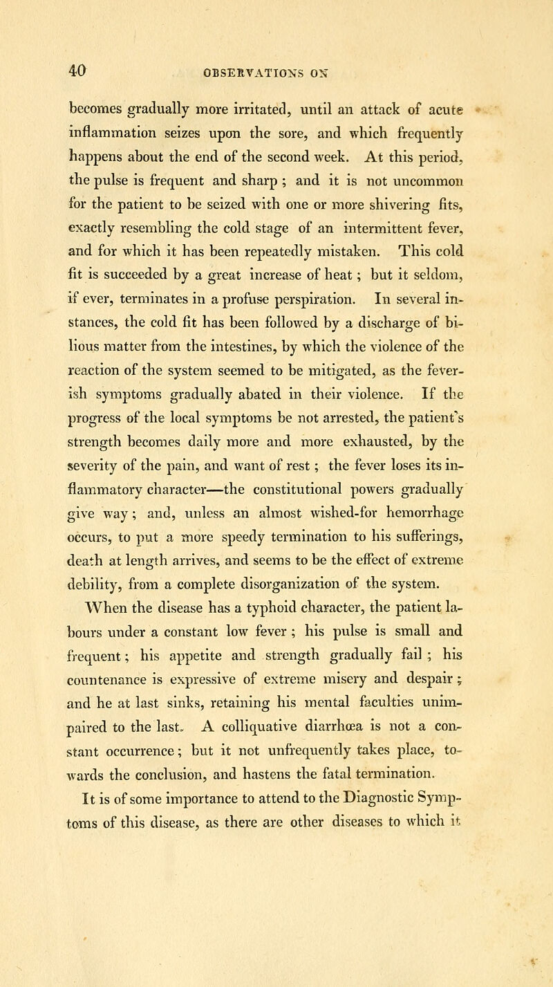 becomes gradually more irritated, until an attack of acute inflammation seizes upon the sore, and which frequently happens about the end of the second week. At this period, the pulse is frequent and sharp ; and it is not uncommon for the patient to be seized with one or more shivering fits, exactly resembling the cold stage of an intermittent fever, and for which it has been repeatedly mistaken. This cold fit is succeeded by a great increase of heat; but it seldom, if ever, terminates in a profuse perspiration. In several in- stances, the cold fit has been followed by a discharge of bi- lious matter from the intestines, by which the violence of the reaction of the system seemed to be mitigated, as the fever- ish symptoms gradually abated in their violence. If the progress of the local symptoms be not arrested, the patients strength becomes daily more and more exhausted, by the severity of the pain, and want of rest; the fever loses its in- flammatory character—the constitutional powers gradually give way; and, unless an almost wished-for hemorrhage occurs, to put a more speedy termination to his sufferings, death at length arrives, and seems to be the effect of extreme debility, from a complete disorganization of the system. When the disease has a typhoid character, the patient la- bours under a constant low fever ; his pulse is small and frequent; his appetite and strength gradually fail; his countenance is expressive of extreme misery and despair ; and he at last sinks, retaining his mental faculties unim- paired to the last. A colliquative diarrhoea is not a con- stant occurrence; but it not unfrequently takes place, to- wards the conclusion, and hastens the fatal termination. It is of some importance to attend to the Diagnostic Symp- toms of this disease, as there are other diseases to which it