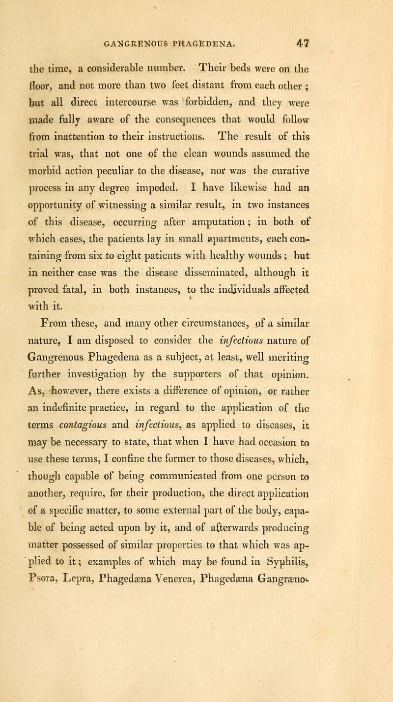 the time, a considerable number. Their beds were on the floor, and not more than two feet distant from each other ; but all direct intercourse was forbidden, and they were made fully aware of the consequences that would follow from inattention to their instructions. The result of this trial was, that not one of the clean wounds assumed the morbid action peculiar to the disease, nor was the curative process in any degree impeded. I have likewise had an opportunity of witnessing a similar result, in two instances of this disease, occurring after amputation; in both, of which cases, the patients lay in small apartments, each con- taining from six to eight patients with healthy wounds; but in neither case was the disease disseminated, although it proved fatal, in both instances, to the individuals affected with it. From these, and many other circumstances, of a similar nature, I am disposed to consider the infectious nature of Gangrenous Phagedena as a subject, at least, well meriting further investigation by the supporters of that opinion. As, iiowever, there exists a difference of opinion, or rather an indefinite practice, in regard to the application of the terms contagious and infectious, as applied to diseases, it may be necessary to state, that when I have had occasion to use these terms, I confine the former to those diseases, which, though capable of being communicated from one person to another, require, for their production, the direct application of a specific matter, to some external part of the body, capa- ble of being acted upon by it, and of afterwards producing matter possessed of similar properties to that which was ap- plied to it; examples of which may be found in Syphilis, Psora, Lepra, Phagedena Venerea, Phagedena Gangrasno-