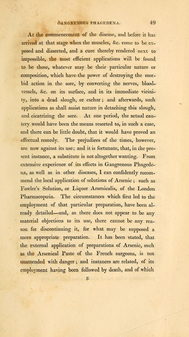At the commencement of the disease, and before it has arrived at that stage when the muscles, &c. come to be ex- posed and dissected, and a cure thereby rendered next to impossible, the most efficient applications will be found to be those, whatever may be their particular nature or composition, which have the power of destroying the mor^. bid action in the sore, by converting the nerves, bloods vessels, &c. on its surface, and in its immediate vicini- ty, into a dead slough, or eschar; and afterwards, such applications as shall assist nature in detaching this slough, and cicatrizing the sore. At one period, the actual cau- tery would have been the means resorted to, in such a case, and there can be little doubt, that it would have proved an effectual remedy. The prejudices of the times, however, are now against its use; and it is fortunate, that, in the pre- sent instance, a substitute is not altogether wanting. From extensive experience of its effects in Gangrenous Phagede- na, as well as in other diseases, I can confidently recom- mend the local application of solutions of Arsenic ; such as Fowler's Solution, or Liquor Arsenicalis, of the London Pharmacopoeia. The circumstances which first led to the employment of that particular preparation, have been al- ready detailed—and, as there does not appear to be any material objections to its use, there cannot be any rea- son for discontinuing it, for what may be supposed a more appropriate preparation. It has been stated, that the external application of preparations of Arsenic, such as the Arsenical Paste of the French surgeons, is not unattended with danger; and instances are related, of its employment having been followed by death, and of which E