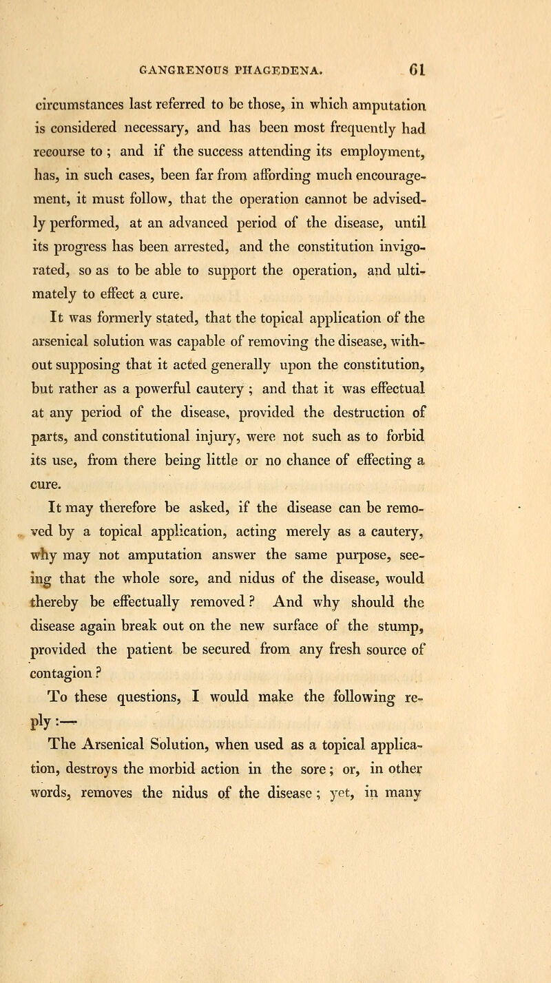 circumstances last referred to be those, in which amputation is considered necessary, and has been most frequently had recourse to ; and if the success attending its employment, has, in such cases, been far from affording much encourage- ment, it must follow, that the operation cannot be advised- ly performed, at an advanced period of the disease, until its progress has been arrested, and the constitution invigo- rated, so as to be able to support the operation, and ulti- mately to effect a cure. It was formerly stated, that the topical application of the arsenical solution was capable of removing the disease, with- out supposing that it acted generally upon the constitution, but rather as a powerful cautery ; and that it was effectual at any period of the disease, provided the destruction of parts, and constitutional injury, were not such as to forbid its use, from there being little or no chance of effecting a cure. It may therefore be asked, if the disease can be remo- ved by a topical application, acting merely as a cautery, why may not amputation answer the same purpose, see- ing that the whole sore, and nidus of the disease, would thereby be effectually removed ? And why should the disease again break out on the new surface of the stump, provided the patient be secured from any fresh source of contagion ? To these questions, I would make the following re- ply :— The Arsenical Solution, when used as a topical applica- tion, destroys the morbid action in the sore; or, in other words, removes the nidus of the disease; yet, in many