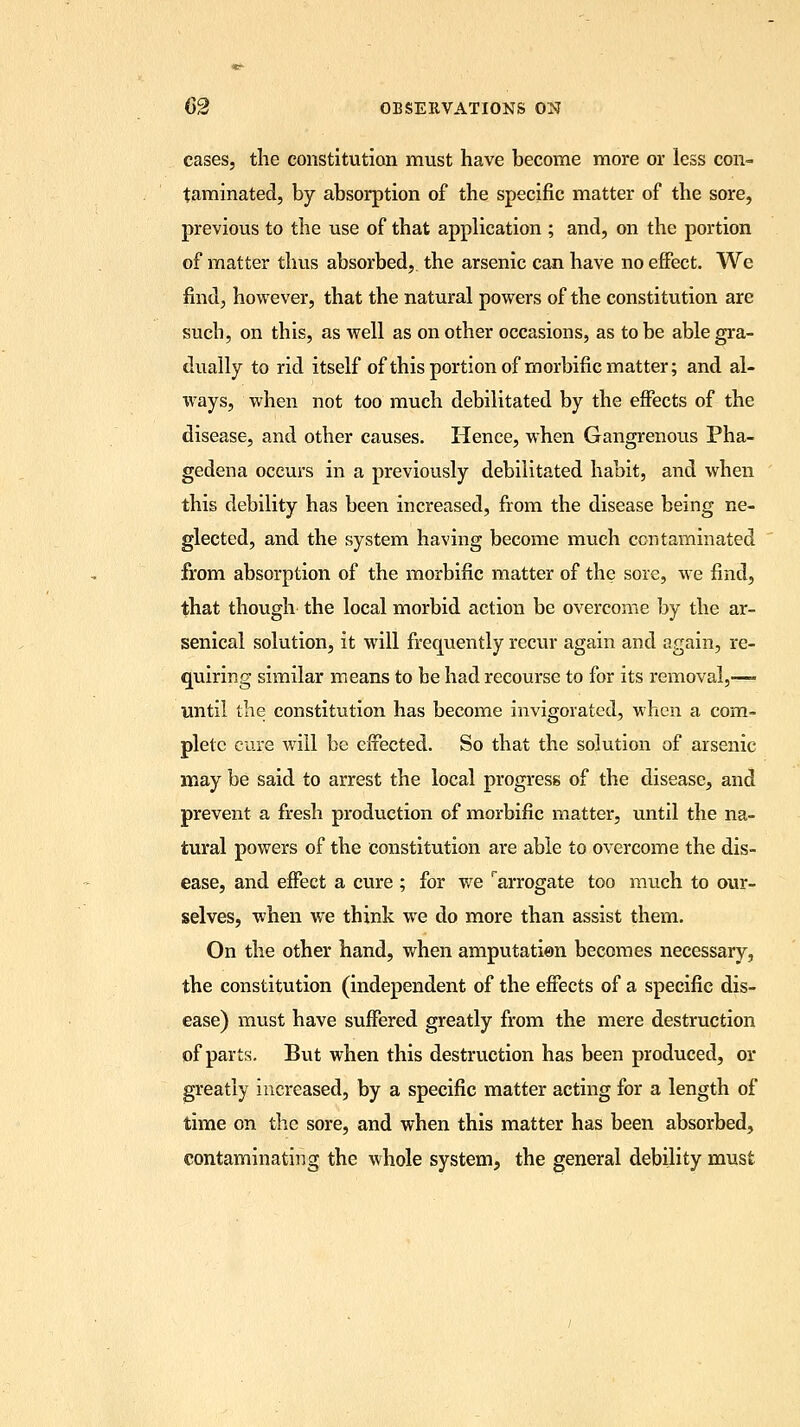 cases, the constitution must have become more or less con- taminated, by absorption of the specific matter of the sore, previous to the use of that application ; and, on the portion of matter thus absorbed, the arsenic can have no effect. We find, however, that the natural powers of the constitution are such, on this, as well as on other occasions, as to be able gra- dually to rid itself of this portion of morbific matter; and al- ways, when not too much debilitated by the effects of the disease, and other causes. Hence, when Gangrenous Pha- gedena occurs in a previously debilitated habit, and when this debility has been increased, from the disease being ne- glected, and the system having become much contaminated from absorption of the morbific matter of the sore, we find, that though the local morbid action be overcome by the ar- senical solution, it will frequently recur again and again, re- quiring similar means to be had recourse to for its removal,— until the constitution has become invigorated, when a com- plete cure will be effected. So that the solution of arsenic may be said to arrest the local progress of the disease, and prevent a fresh production of morbific matter, until the na- tural powers of the constitution are able to overcome the dis- ease, and effect a cure ; for we rarrogate too much to our- selves, when we think we do more than assist them. On the other hand, when amputation becomes necessary, the constitution (independent of the effects of a specific dis- ease) must have suffered greatly from the mere destruction of parts. But when this destruction has been produced, or greatly increased, by a specific matter acting for a length of time on the sore, and when this matter has been absorbed, contaminating the whole system, the general debility must