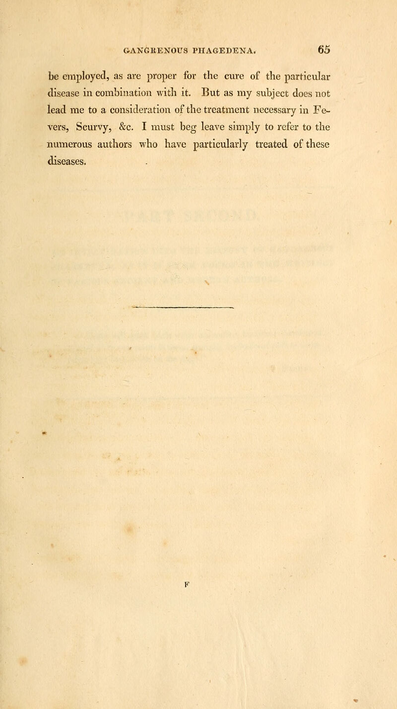 be employed, as are proper for the cure of the particular disease in combination with it. But as my subject does not lead me to a consideration of the treatment necessary in Fe- vers, Scurvy, &c. I must beg leave simply to refer to the numerous authors who have particularly treated of these diseases.