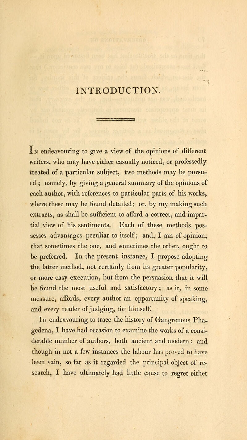INTRODUCTION. In endeavouring to give a view of the opinions of different writers, who may have either casually noticed, or professedly treated of a particular subject, two methods may be pursu- ed ; namely, by giving a general summary of the opinions of each author, with references to particular parts of his works, where these may be found detailed; or, by my making such extracts, as shall be sufficient to afford a correct, and impar- tial view of his sentiments. Each of these methods pos- sesses advantages peculiar to itself; and, I am of opinion, that sometimes the one, and sometimes the other, ought to be preferred. In the present instance, I propose adopting the latter method, not certainly from its greater popularity, or more easy execution, but from the persuasion that it will be found the most useful and satisfactory; as it, in some measure, affords, every author an opportunity of speaking, and every reader of judging^ for himself. In endeavouring to trace the history of Gangrenous Pha- gedena, I have had occasion to examine the works of a consi- derable number of authors, both ancient and modern; and though in not a few instances the labour has proved to have been vain, so far as it regarded the principal object of re- search, I have ultimately had little cause to regret either
