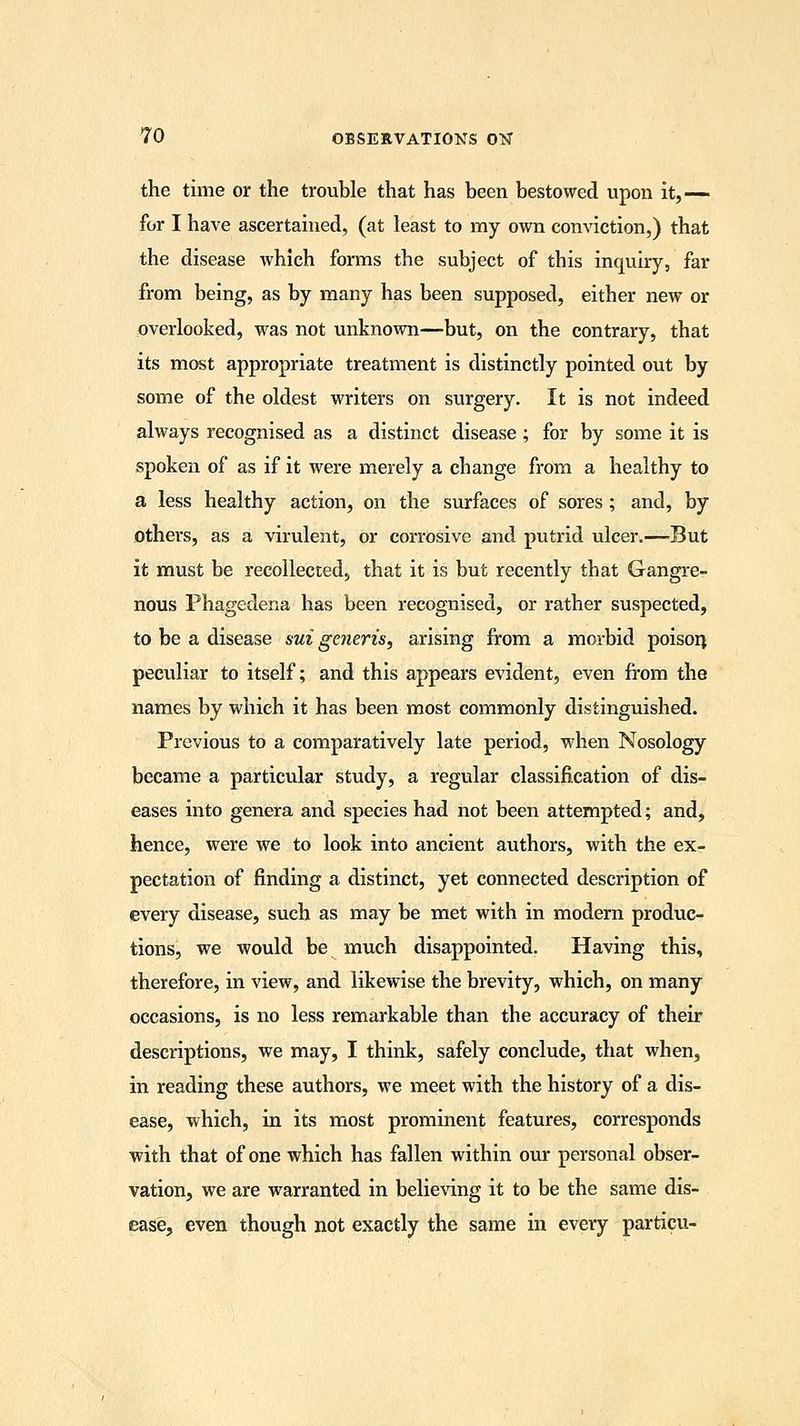the time or the trouble that has been bestowed upon it,— for I have ascertained, (at least to my own conviction,) that the disease which forms the subject of this inquiry, far from being, as by many has been supposed, either new or overlooked, was not unknown—but, on the contrary, that its most appropriate treatment is distinctly pointed out by some of the oldest writers on surgery. It is not indeed always recognised as a distinct disease ; for by some it is spoken of as if it were merely a change from a healthy to a less healthy action, on the surfaces of sores; and, by others, as a virulent, or corrosive and putrid ulcer.—But it must be recollected, that it is but recently that Gangre- nous Phagedena has been recognised, or rather suspected, to be a disease sui generis, arising from a morbid poison peculiar to itself; and this appears evident, even from the names by which it has been most commonly distinguished. Previous to a comparatively late period, when Nosology became a particular study, a regular classification of dis- eases into genera and species had not been attempted; and, hence, were we to look into ancient authors, with the ex- pectation of finding a distinct, yet connected description of every disease, such as may be met with in modern produc- tions, we would be much disappointed. Having this, therefore, in view, and likewise the brevity, which, on many occasions, is no less remarkable than the accuracy of their descriptions, we may, I think, safely conclude, that when, in reading these authors, we meet with the history of a dis- ease, which, in its most prominent features, corresponds with that of one which has fallen within our personal obser- vation, we are warranted in believing it to be the same dis- ease, even though not exactly the same in every particu-