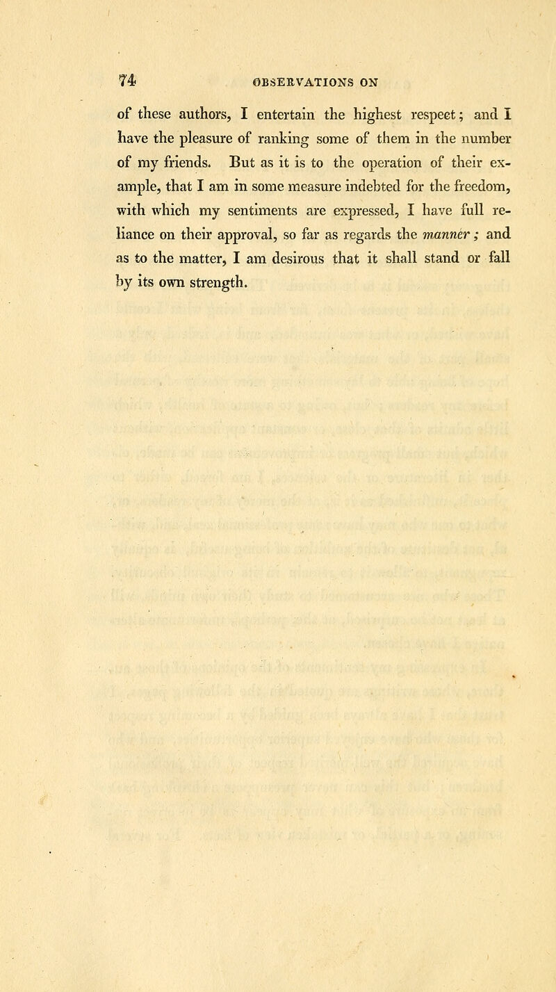 of these authors, I entertain the highest respeet; and I have the pleasure of ranking some of them in the number of my friends. But as it is to the operation of their ex- ample, that I am in some measure indebted for the freedom, with which my sentiments are expressed, I have full re- liance on their approval, so far as regards the manner ; and as to the matter, I am desirous that it shall stand or fall by its own strength.