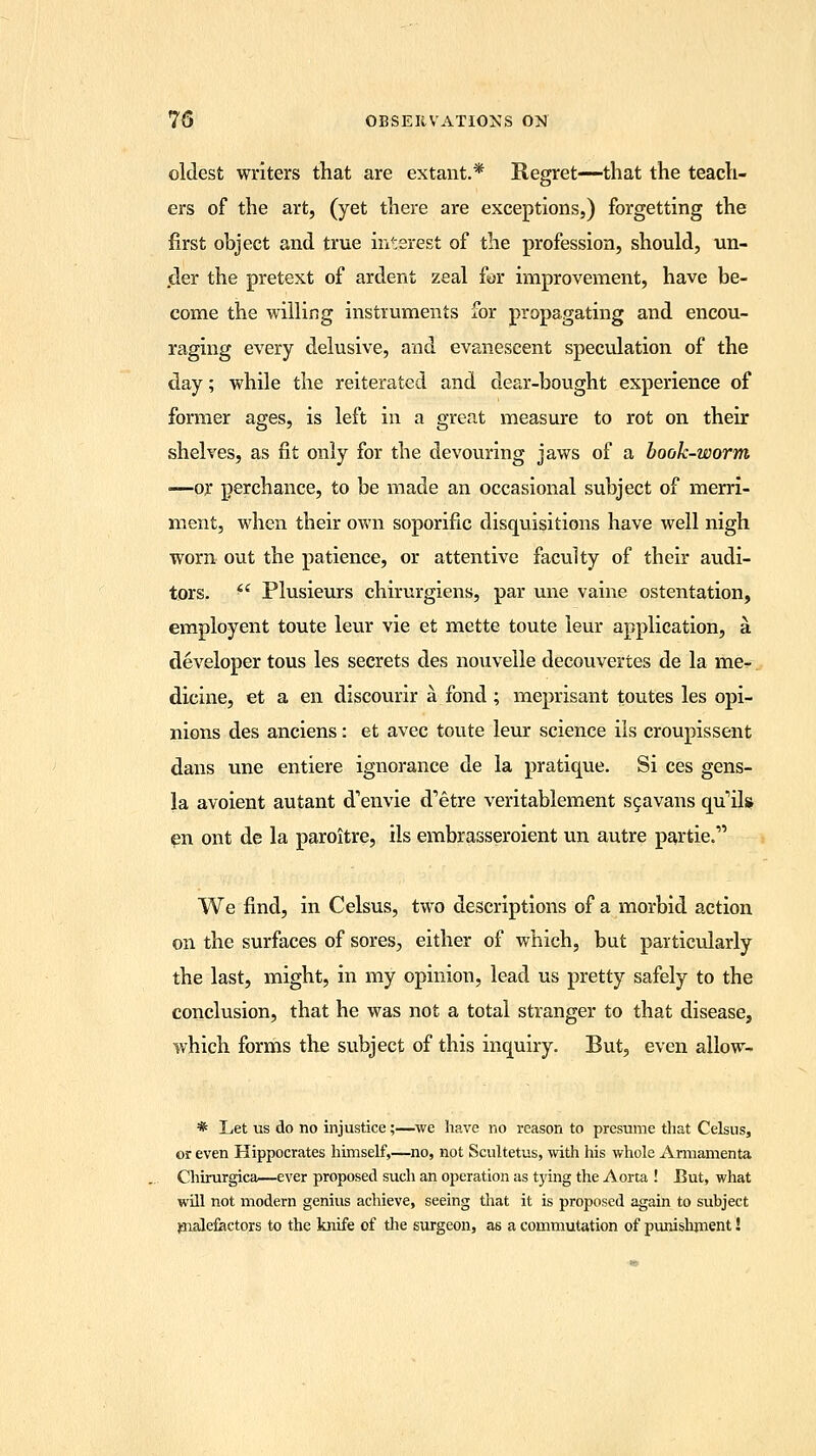 oldest writers that are extant.* Regret—that the teach- ers of the art, (yet there are exceptions,) forgetting the first object and true interest of the profession, should, un- der the pretext of ardent zeal for improvement, have be- come the willing instruments for propagating and encou- raging every delusive, and evanescent speculation of the day; while the reiterated and dear-bought experience of former ages, is left in a great measure to rot on their shelves, as fit only for the devouring jaws of a book-worm —or perchance, to be made an occasional subject of merri- ment, when their own soporific disquisitions have well nigh worn out the patience, or attentive faculty of their audi- tors. fl Plusieurs chirurgiens, par une vaine ostentation, employent toute leur vie et mette toute leur application, a developer tous les secrets des nouvelle decouvertes de la me- dicine, et a en discourir a fond; meprisant toutes les opi- nions des anciens: et avec toute leur science iis croupissent dans une entiere ignorance de la pratique. Si ces gens- la avoient autant d'envie d'etre veritablement sgavans quils en ont de la paroitre, ils embrasseroient un autre par tie.1' We find, in Celsus, two descriptions of a morbid action on the surfaces of sores, either of which, but particularly the last, might, in my opinion, lead us pretty safely to the conclusion, that he was not a total stranger to that disease, which forms the subject of this inquiry. But, even allow- * Let us do no injustice;—we have no reason to presume that Celsus, or even Hippocrates himself,—no, not Scultetus, with his whole Armamenta Chirurgica—ever proposed such an operation as tying the Aorta ! But, what will not modern genius achieve, seeing that it is proposed again to subject malefactors to the knife of the surgeon, as a commutation of punishment!