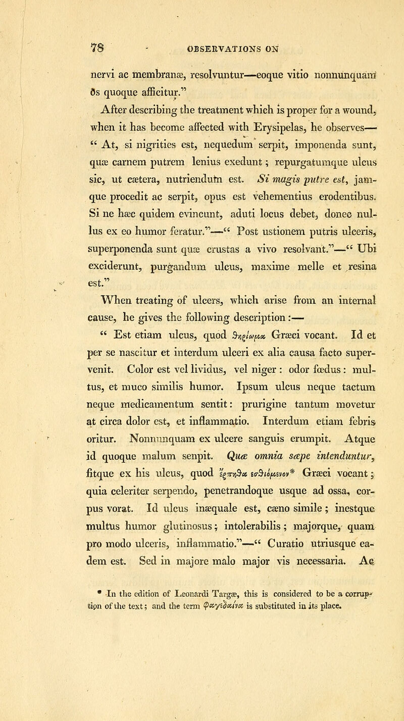 nervi ac membranse, resolvuntur—eoque vitio nonnunquarri 8s quoque afficitur. After describing the treatment which is proper for a wound, when it has become affected with Erysipelas, he observes—  At, si nigrities est, nequedum serpit, imponenda sunt, qujE carnem putrem lenius exedunt; repurgatumque ulcus sic, ut csetera, nutriendum est. Si magis putre est, jam- que procedit ac serpit, opus est vehementius erodentibus. Si ne hsec quidem evincunt, aduti locus debet, donee nul- lus ex eo humor feratur.'— Post ustionem putris ulceris, superponenda sunt quae crustas a vivo resolvant.— Ubi exciderunt, purgandum ulcus, maxime melle et resina est. When treating of ulcers, which arise from an internal cause, he gives the following description:—  Est etiam ulcus, quod fygiqfut Grseci vocant. Id et per se nascitur et interdum ulceri ex alia causa facto super- venit. Color est vel lividus, vel niger : odor foedus : mul- tus, et muco similis humor. Ipsum ulcus neque tactum neque medicamentum sentit: prurigine tantum movetur at circa dolor est, et inflammatio. Interdum etiam febris- oritur. Nonnunquam ex ulcere sanguis erumpit. Atque id quoque malum senpit. Qua omnia sape intenduntur, fitque ex his ulcus, quod 'igmfr* lebiopm** Grseci vocant; quia celeriter serpendo, penetrandoque usque ad ossa, cor- pus vorat. Id ulcus insequale est, caeno simile; inestque multus humor glutinosus; intolerabilis; majorque, quam pro modo ulceris, inflammatio.1''— Curatio utriusque ea- dem est. Sed in majore malo major vis necessaria. Ae * In the edition of Leonardi Targee, this is considered to be a corrupt tipn of the text; and the term tyayidxivx is substituted in its place.