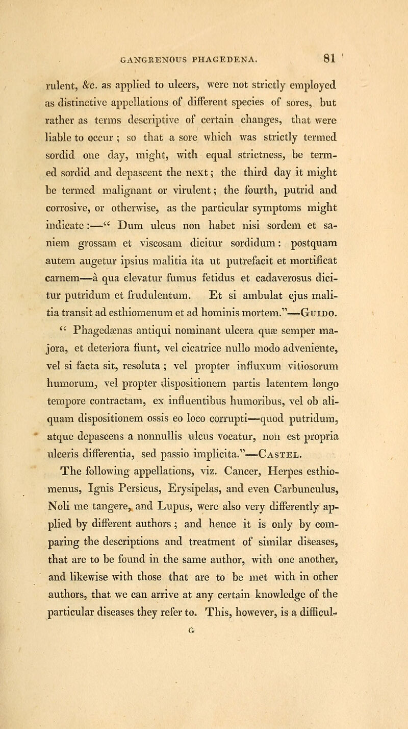 rulent, &c. as applied to ulcers, were not strictly employed as distinctive appellations of different species of sores, but rather as terms descriptive of certain changes, that were liable to occur ; so that a sore which was strictly termed sordid one day, might, with equal strictness, be term- ed sordid and depascent the next; the third day it might be termed malignant or virulent; the fourth, putrid and corrosive, or otherwise, as the particular symptoms might indicate:— Dum ulcus non habet nisi sordem et sa- niem grossam et viscosam dicitur sordidum: postquam autem augetur ipsius malitia ita ut putrefacit et mortificat carnem—a qua elevatur fumus fetidus et cadaverosus dici- tur putridum et frudulentum. Et si ambulat ejus mali- tia transit ad esthiomenum et ad hominis mortem.—Guido. Phagedenas antiqui nominant ulcera qua? semper ma- jora, et deteriora fiunt, vel cicatrice nullo modo adveniente, vel si facta sit, resoluta ; vel propter influxum vitiosorum humorum, vel propter dispositionem partis latentem longo tempore contractam, ex influentibus humoribus, vel ob ali- quam dispositionem ossis eo loco corrupti—quod putridum, atque depascens a nonnullis ulcus vocatur, non est propria ulceris differentia, sed passio implicita.—Castel. The following appellations, viz. Cancer, Herpes esthio- menus, Ignis Persicus, Erysipelas, and even Carbunculus, Noli me tangere, and Lupus, were also very differently ap- plied by different authors ; and hence it is only by com- paring the descriptions and treatment of similar diseases, that are to be found in the same author, with one another, and likewise with those that are to be met with in other authors, that we can arrive at any certain knowledge of the particular diseases they refer to. This, however, is a difficul- G