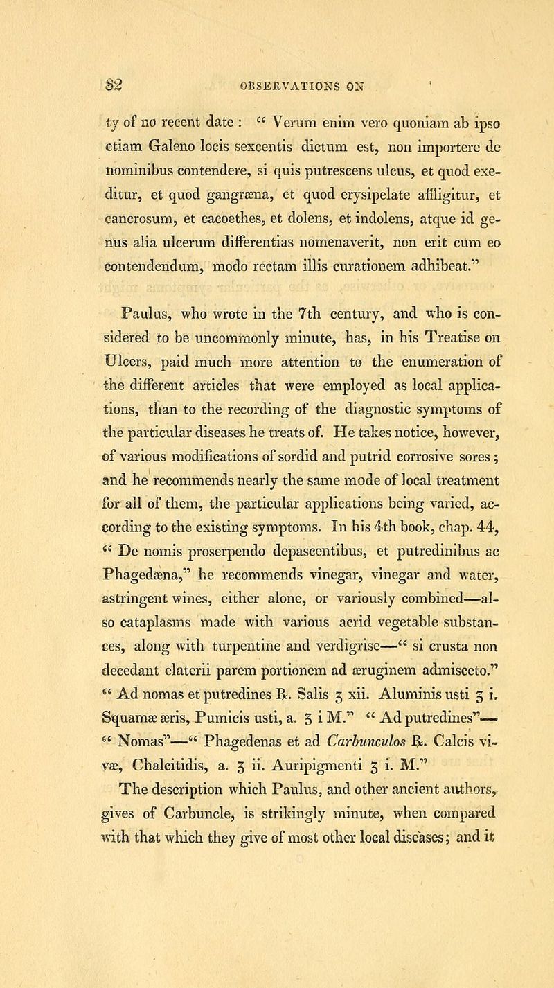 ty of no recent date : Verum enim vero quoniam ab ipso etiam Galeno locis sexcentis dictum est, non importere de nominibus contendere, si quis putrescens ulcus, et quod exe- ditur, et quod gangrsena, et quod erysipelate affligitur, et cancrosum, et cacoetbes, et dolens, et indolens, atque id ge- nus alia ulcerum differentias nomenaverit, non erit cum eo contendendum, modo rectam illis curationem adhibeat. Paulus, who wrote in tbe 7th century, and who is con- sidered to be uncommonly minute, has, in his Treatise on Ulcers, paid much more attention to the enumeration of the different articles that were employed as local applica- tions, than to the recording of the diagnostic symptoms of the particular diseases he treats of. He takes notice, however, of various modifications of sordid and putrid corrosive sores; and he recommends nearly the same mode of local treatment for ail of them, the particular applications being varied, ac- cording to the existing symptoms. In his 4th book, chap. 44, De nomis proserpendo depascentibus, et putredinibus ac Phagedena, he recommends vinegar, vinegar and water, astringent wines, either alone, or variously combined—al- so cataplasms made with various acrid vegetable substan- ces, along with turpentine and verdigrise— si crusta non decedant elaterii parem portionem ad asruginem admisceto. Ad nomas et putredines R. Salis 3 xii. Aluminis usti 3 i. Squamae Eeris, Pumicis usti, a. 3 i M. Ad putredines— Nomas— Phagedenas et ad Carbunculos ft. Calcis vi- vae, Chalcitidis, a. 5 ii. Auripigmenti 3 i. M. The description which Paulus, and other ancient authors, gives of Carbuncle, is strikingly minute, when compared with that which they give of most other local diseases; and it