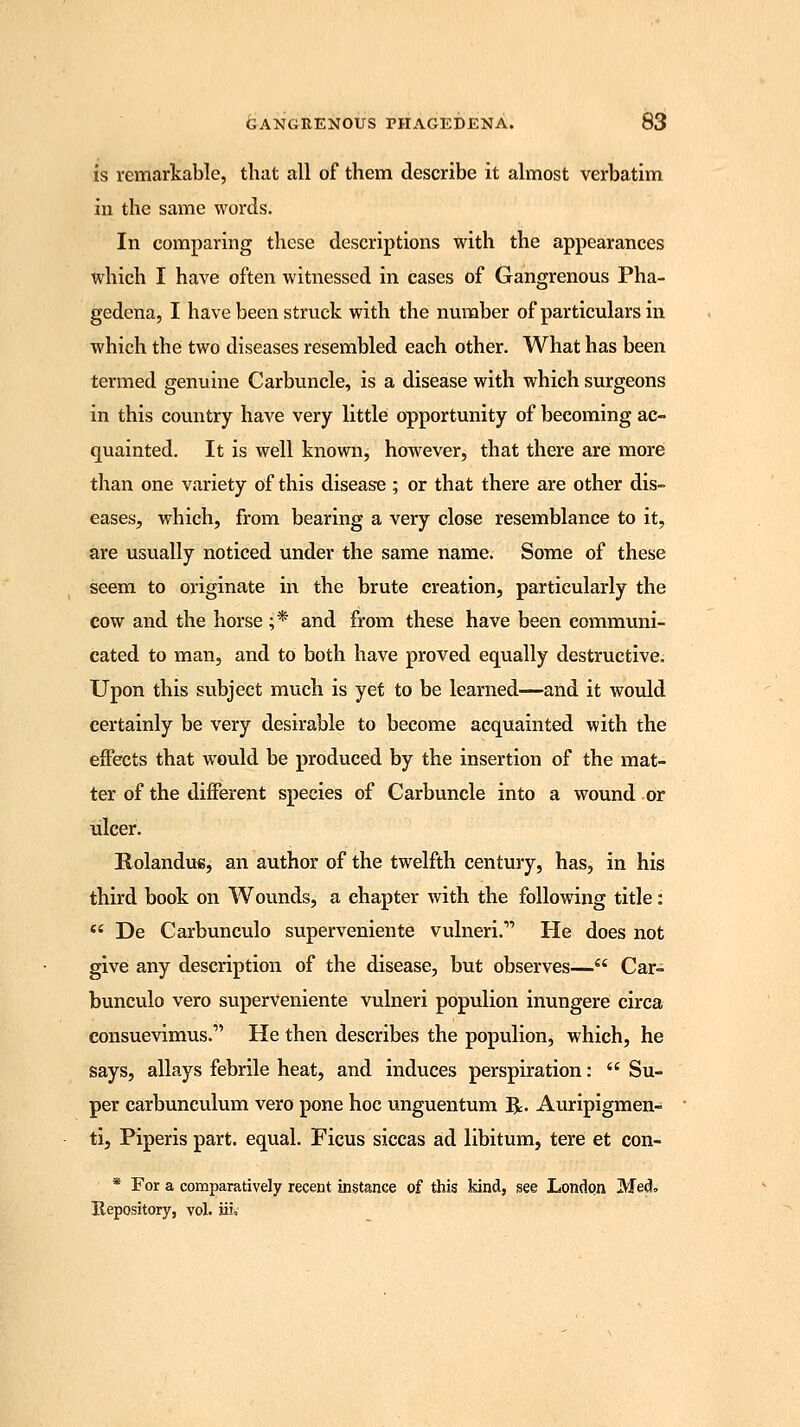 is remarkable, that all of them describe it almost verbatim in the same words. In comparing these descriptions with the appearances which I have often witnessed in cases of Gangrenous Pha- gedena, I have been struck with the number of particulars in which the two diseases resembled each other. What has been termed genuine Carbuncle, is a disease with which surgeons in this country have very little opportunity of becoming ac- quainted. It is well known, however, that there are more than one variety of this disease ; or that there are other dis- eases, which, from bearing a very close resemblance to it, are usually noticed under the same name. Some of these seem to originate in the brute creation, particularly the cow and the horse ;* and from these have been communi- cated to man, and to both have proved equally destructive. Upon this subject much is yet to be learned—and it would certainly be very desirable to become acquainted with the effects that would be produced by the insertion of the mat- ter of the different species of Carbuncle into a wound or ulcer. Rolandu«, an author of the twelfth century, has, in his third book on Wounds, a ehapter with the following title:  De Carbunculo superveniente vulneri.' He does not give any description of the disease, but observes— Car- bunculo vero superveniente vulneri populion inungere circa consuevimus. He then describes the populion, which, he says, allays febrile heat, and induces perspiration:  Su- per carbunculum vero pone hoc unguentum R. Auripigmen- ti, Piperis part, equal. Ficus siccas ad libitum, tere et con- * For a comparatively recent instance of this kind, see London Med, Repository, vol. iiiv