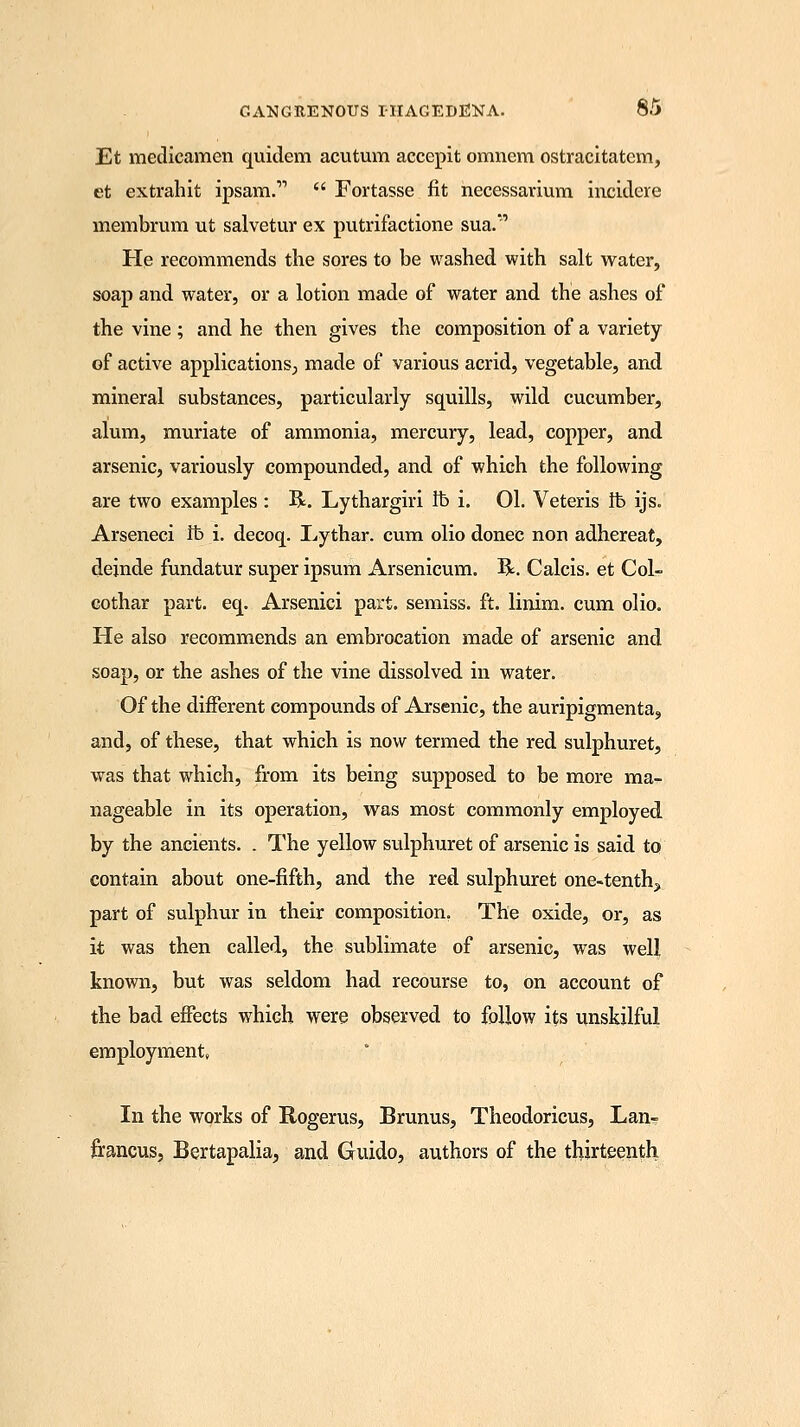 Et medicamen quidem acutum accepit omnem ostracitatem, et extrahit ipsam.  Fortasse fit necessarium incidere membrum ut salvetur ex putrifactione sua.' Pie recommends the sores to be washed with salt water, soap and water, or a lotion made of water and the ashes of the vine ; and he then gives the composition of a variety of active applications; made of various acrid, vegetable, and mineral substances, particularly squills, wild cucumber, alum, muriate of ammonia, mercury, lead, copper, and arsenic, variously compounded, and of which the following are two examples : R. Lythargiri lb i. 01. Veteris lb ijs. Arseneci lb i. decoq. L-ythar. cum olio donee non adhereat, dejnde fundatur super ipsum Arsenicum. R. Calcis. et Col- cothar part. eq. Arsenici part, semiss. ft. linim. cum olio. He also recommends an embrocation made of arsenic and soap, or the ashes of the vine dissolved in water. Of the different compounds of Arsenic, the auripigmenta, and, of these, that which is now termed the red sulphuret, was that which, from its being supposed to be more ma- nageable in its operation, was most commonly employed by the ancients. . The yellow sulphuret of arsenic is said to contain about one-fifth, and the red sulphuret one-tenth? part of sulphur in their composition, The oxide, or, as it was then called, the sublimate of arsenic, was well known, but was seldom had recourse to, on account of the bad effects which were observed to follow its unskilful employment, In the works of Rogerus, Brunus, Theodoricus, Lan- francus, Bertapalia, and Guido, authors of the thirteenth