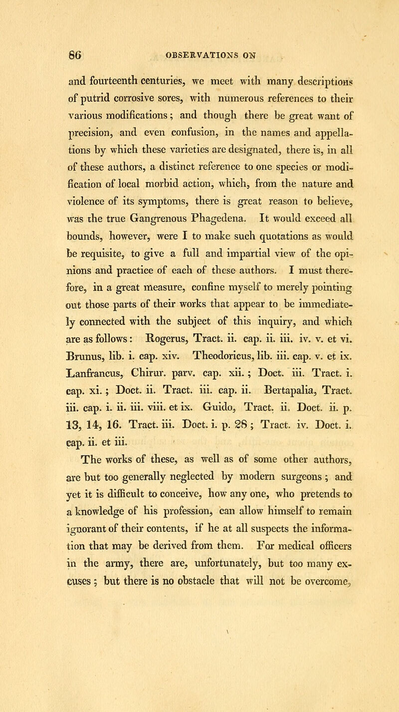 and fourteenth centuries, we meet with many descriptions of putrid corrosive sores, with numerous references to their various modifications; and though there be great want of precision, and even confusion, in the names and appella- tions by which these varieties are designated, there is, in all of these authors, a distinct reference to one species or modi- fication of local morbid action, which, from the nature and violence of its symptoms, there is great reason to believe, was the true Gangrenous Phagedena. It would exceed all bounds, however, were I to make such quotations as would be requisite, to give a full and impartial view of the opi- nions and practice of each of these authors. I must there- fore, in a great measure, confine myself to merely pointing out those parts of their works that appear to be immediate- ly connected with the subject of this inquiry, and which are as follows: Rogerus, Tract, ii. cap. ii. iii. iv. v. et vi. Brunus, lib. i. cap. xiv. Theodoricus, lib. iii. cap. v. et ix. Lanfrancus, Chirur. parv. cap. xii.; Doct. iii. Tract, i. cap. xi.; Doct. ii. Tract, iii. cap. ii. Bertapalia, Tract, iii. cap. i. ii. iii. viii. et ix. Guido, Tract, ii. Doct. ii. p. 13, 14, 16. Tract, iii. Doct. i. p. 28 ; Tract, iv. Doct. L cap. ii. et iii. The works of these, as well as of some other authors, are but too generally neglected by modern surgeons ; and yet it is difficult to conceive, how any one, who pretends to a knowledge of his profession^, can allow himself to remain ignorant of their contents, if he at all suspects the informa- tion that may be derived from them. For medical officers in the army, there are, unfortunately, but too many ex- cuses ; but there is no obstacle that will not be overcome^,