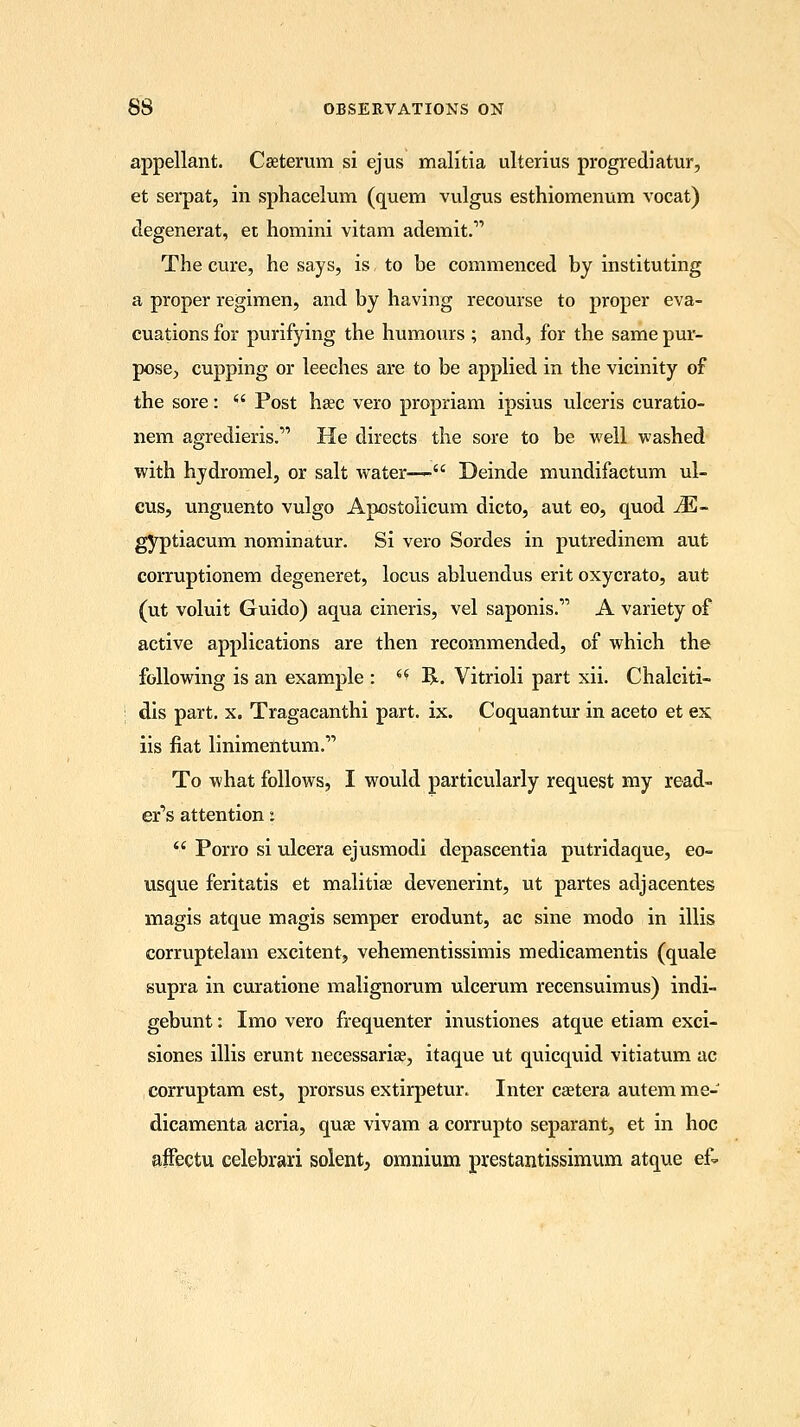 appellant. Caaterum si ejus malitia ulterius progrediatur, et serpat, in sphacelum (quem vulgus esthiomenum vocat) clegenerat, et homini vitam ademit. The cure, he says, is to be commenced by instituting a proper regimen, and by having recourse to proper eva- cuations for purifying the humours ; and, for the same pur- pose, cupping or leeches are to be applied in the vicinity of the sore:  Post hsec vero propriam ipsius ulceris curatio- nem agredieris. He directs the sore to be well washed with hydromel, or salt water—- Deinde mundifactum ul- cus, unguento vulgo Apostolicum dicto, aut eo, quod M- gyptiacum nominatur. Si vero Sordes in putredinem aut corruptionem degeneret, locus abluendus erit oxycrato, aut (ut voluit Guido) aqua cineris, vel saponis. A variety of active applications are then recommended, of which the following is an example : (i R. Vitrioli part xii. Chalciti- dis part. x. Tragacanthi part. ix. Coquantur in aceto et ex iis fiat linimentum. To what follows, I would particularly request my read- er's attention i  Porro si ulcera ejusmodi depascentia putridaque, eo- usque feritatis et malitia? devenerint, ut partes adjacentes magis atque magis semper erodunt, ac sine modo in illis corruptelam excitent, vehementissimis medicamentis (quale supra in curatione malignorum ulcerum recensuimus) indi- gebunt: Imo vero frequenter inustiones atque etiam exci- siones illis erunt necessariae, itaque ut quicquid vitiatum ac corruptam est, prorsus extirpetur. Inter caetera autem me- dicamenta acria, quae vivam a corrupto separant, et in hoc affectu celebrari solent, omnium prestantissimum atque ek