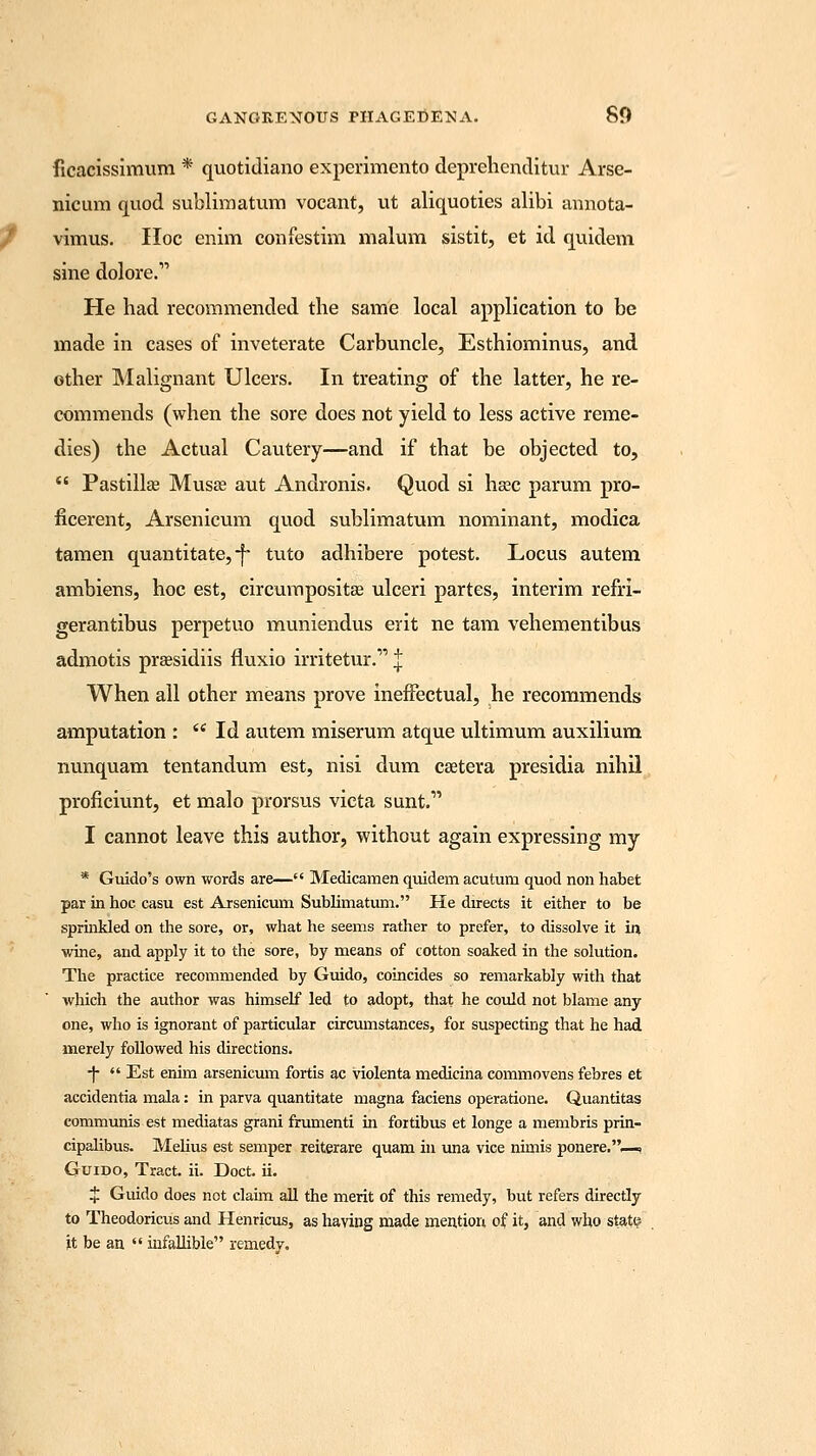 ficacissimum * quotidiano experimento deprehenditur Arse- nicum quod sublimatum vocant, ut aliquoties alibi annota- vimus. Hoc enim confestim malum sistit, et id quidem sine dolore. He had recommended the same local application to be made in cases of inveterate Carbuncle, Esthiominus, and other Malignant Ulcers. In treating of the latter, he re- commends (when the sore does not yield to less active reme- dies) the Actual Cautery—and if that be objected to,  Pastille Musee aut Andronis. Quod si ha?c parum pro- ficerent, Arsenicum quod sublimatum nominant, modica tamen quantitate, -f tuto adhibere potest. Locus autem ambiens, hoc est, circumpositag ulceri partes, interim refri- gerantibus perpetuo muniendus erit ne tam vehementibus admotis preesidiis fluxio irritetur. J When all other means prove ineffectual, he recommends amputation :  Id autem miserum atque ultimum auxilium nunquam tentandum est, nisi dum csetera presidia nihil proficiunt, et malo prorsus victa sunt.1' I cannot leave this author, without again expressing my * Guido's own words are— Medicamen quidem acutum quod non habet par in hoc casu est Arsenicum Sublimatum. He directs it either to be sprinkled on the sore, or, what he seems rather to prefer, to dissolve it in wine, and apply it to the sore, by means of cotton soaked in the solution. The practice recommended by Guido, coincides so remarkably with that which the author was himself led to adopt, that he could not blame any one, who is ignorant of particular circumstances, for suspecting that he had merely followed his directions. -j-  Est enim arsenicum fortis ac violenta medicina commovens febres et accidentia mala: in parva quantitate magna faciens operatione. Quantitas communis est mediatas grani frumenti in fortibus et longe a membris prin- cipalibus. Melius est semper reiterare quam in una vice nimis ponere.—, Guido, Tract, ii. Doct. ii. $ Guido does not claim all the merit of this remedy, but refers directly to Theodoricus and Henricus, as having made mention of it, and who state it be an  infallible remedy.
