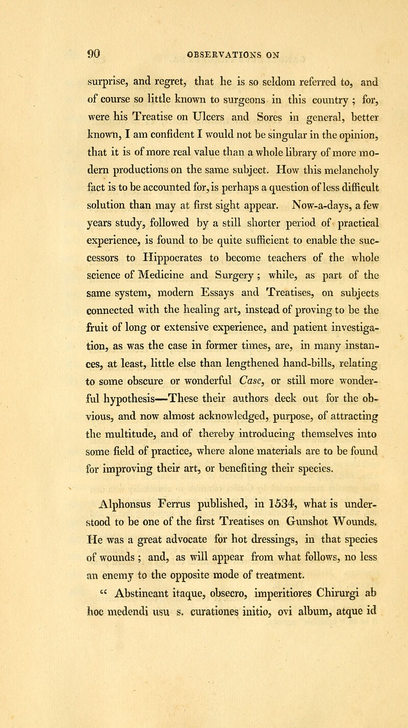 surprise, and regret, that he is so seldom referred to, and of course so little known to surgeons in this country ; for, were his Treatise on Ulcers and Sores in general, better known, I am confident I would not be singular in the opinion, that it is of more real value than a whole library of more mo- dern productions on the same subject. How this melancholy fact is to be accounted for, is perhaps a question of less difficult solution than may at first sight appear. Now-a-days, a few years study, followed by a still shorter period of practical experience, is found to be quite sufficient to enable the suc- cessors to Hippocrates to become teachers of the whole science of Medicine and Surgery; while, as part of the same system, modern Essays and Treatises, on subjects connected with the healing art, instead of proving to be the fruit of long or extensive experience, and patient investiga- tion, as was the case in former times, are, in many instan- ces, at least, little else than lengthened hand-bills, relating to some obscure or wonderful Case, or still more wonder- ful hypothesis—These their authors deck out for the ob^ vious, and now almost acknowledged, purpose, of attracting the multitude, and of thereby introducing themselves into some field of practice, where alone materials are to be found for improving their art, or benefiting their species. Alphonsus Ferrus published, in 1534, what is under- stood to be one of the first Treatises on Gunshot Wounds. He was a great advocate for hot dressings, in that species of wounds ; and, as will appear from what follows, no less an enemy to the opposite mode of treatment.  Abstineant itaque, obsecro, imperitiores Chirurgi ab hoc medendi usu s. curationes initio, ovi album, atque id