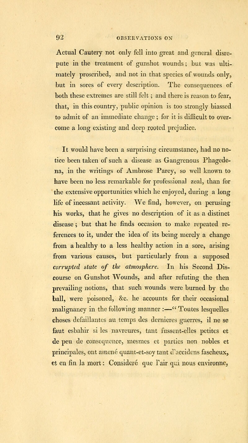Actual Cautery not only fell into great and general disre- pute in the treatment of gunshot wounds; but was ulti- mately proscribed, and not in that species of wounds only, but in sores of every description. The consequences of both these extremes are still felt; and there is reason to fear, that, in this country, public opinion is too strongly biassed to admit of an immediate change; for it is difficult to over- come a long existing and deep rooted prejudice. It would have been a surprising circumstance, had no no- tice been taken of such a disease as Gangrenous Phagede- na, in the writings of Ambrose Parey, so well known to have been no less remarkable for professional zeal, than for the extensive opportunities which he enjoyed, during a long life of incessant activity. We find, however, on perusing his works, that he gives no description of it as a distinct disease; but that he finds occasion to make repeated re- ferences to it, under the idea of its being merely a change from a healthy to a less healthy action in a sore, arising from various causes, but particularly from a supposed corrupted state of the atmosphere. In his Second Dis- course on Gunshot Wounds, and after refuting the then prevailing notions, that such wounds were burned by the ball, were poisoned, &c. he accounts for their occasional malignancy in the following manner :— Toutes lesquelles choses defaillantes au temps des dernieres guerres, il ne se faut esbahir si les navreures, tant fussent-elles petites et de peu de consequence, mesmes et parties non nobles et principales, ont amene quant-et-soy tant cTaccidens fascheux, et en fin la mort: Considere que Pair qui nous environne,
