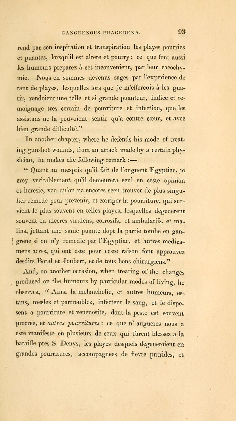 rend par son inspiration et transpiration les playes pourries et puantes, lorsqxril est altere et pourry: ce que font aussi les humeurs preparez a cet inconvenient, par leur cacochy- mie. Nous en sommes devenus sages par 1'experience de tant de playes, lesquelles lors que je rnefforcois a les gua- rir, rendoient une telle et si grande puanteur, indice et te- moignage tres certain de pourriture et infection, que les assistans ne la pouvoient sentir qu'a contre cceur, et avee bien grande difficulte.' In another chapter, where he defends his mode of treat- ing gunshot wounds, from an attack made by a certain phy- sician, he makes the following remark :—  Quant au mespris qu'il fait de Tonguent Egyptiac, je croy veritablement qu'il demeurera seul en ceste oninion et heresie, veu qu'on na encores sceu trouver de plus singu- lier remede pour prevenir, et corriger la pourriture, qui sur- vient le plus souvent en telles playes, lesquelles degenerent souvent en ulceres virulens, corrosifs, et ambulatifs, et ma- lins, jettant une sanie puante dopt la par tie tombe en gan- | grene si on n'y remedie par FEgyptiac, et autres medica- mens acres, qui ont este pour ceste raison font approuvez desdits Botal et Joubert, et de tous bons chirurgiens. And, on another occasion, when treating of the chano-es produced on the humours by particular modes of living, he observes,  Ainsi la melancholie, et autres humeurs, es- tans, meslez et partroublez, infectent le sang, et le dispo- sent a pourriture et venenosite, dont la peste est souvent procree, et autres pourritures : ce que n' augueres nous a este manifeste en plusieurs de ceux qui furent blessez a la bataille pres S. Denys, les playes desquels degeneroient en grandes pourritures, accompagnees de flevre putrides, et