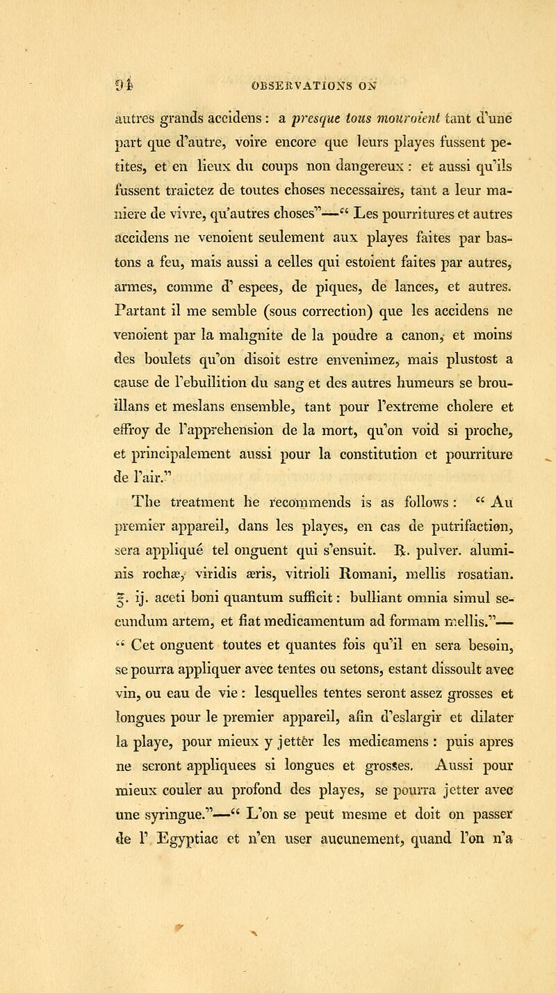autres grands accidens: a presque tous mouroient taut d'une part que d'autre, voire encore que leurs playes fussent pe- tites, et en lieux du coups non dangereux : et aussi qu'ils fussent traictez de toutes choses necessaires, tant a leur ma- niere de vivre, qu'autres chosesr'— Les pourritures et autres accidens ne venoient seulement aux playes faites par has- tens a feu, mais aussi a celles qui estoient faites par autres, armies, comme d' espees, de piques, de lances, et autres. Partant il me semble (sous correction) que les accidens ne venoient par la mahgnite de la poudre a canon, et moins des boulets qu'on disoit estre envenimez., mais plustost a cause de rebuilition du sang et des autres humeurs se brou- illans et meslans ensemble, tant pour Pextreme cholere et effroy de Tapprehension de la mort, quton void si proche, et principalement aussi pour la constitution et pourriture de Pair. The treatment he recommends is as follows :  Au premier appareil, dans les playes, en cas de putrifaction, sera applique tel onguent qui s'ensuit. R. pulver. alumi- nis rochje, viridis aeris, vitrioli Romani, mellis rosatian. *. ij. aceti boni quantum sufficit: bulliant omnia simul se- cundum artem, et flat medicamentum ad formam mellis.'11— f6 Cet onguent toutes et quantes fois qu'il en sera besoin, se pourra appliquer avec tentes ou setons, estant dissoult avec vin, ou eau de vie : lesquelles tentes seront assez grosses et longues pour le premier appareil, afin d'eslargir et dilater la playe, pour mieux y jetter les medicamens : puis apres ne seront appliquees si longues et grosses. Aussi pour mieux couler au profond des playes, se pourra jetter avec une syringue.''1— L'on se peut mesme et doit on passer de T Egyptiac et n'en user aucunement, quand Yon rfa