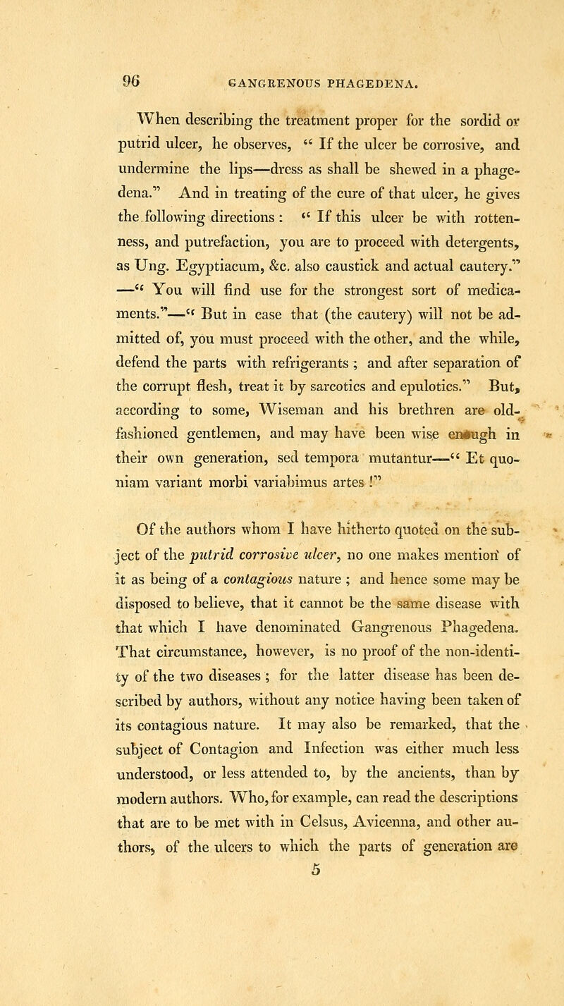 When describing the treatment proper for the sordid or putrid ulcer, he observes,  If the ulcer be corrosive, and undermine the lips—dress as shall be shewed in a phage- dena. And in treating of the cure of that ulcer, he gives the. following directions :  If this ulcer be with rotten- ness, and putrefaction, you are to proceed with detergents, as Ung. Egyptiacum, &c. also caustick and actual cautery. —e* You will find use for the strongest sort of medica- ments.—Ct But in case that (the cautery) will not be ad- mitted of, you must proceed with the other, and the while, defend the parts with refrigerants ; and after separation of the corrupt flesh, treat it by sarcotics and epulotics. But, according to some, Wiseman and his brethren are old- fashioned gentlemen, and may have been wise en*ugh in their own generation, sed tempora mutantur— Et quo- niam variant morbi variabimus artes ! Of the authors whom I have hitherto quoted on the sub- ject of the putrid corrosive ulcer, no one makes mention' of it as being of a contagious nature ; and hence some may be disposed to believe, that it cannot be the same disease with that which I have denominated Gangrenous Phagedena. That circumstance, however, is no proof of the non-identi- ty of the two diseases ; for the latter disease has been de- scribed by authors, without any notice having been taken of its contagious nature. It may also be remarked, that the subject of Contagion and Infection was either much less understood, or less attended to, by the ancients, than by modern authors. Who, for example, can read the descriptions that are to be met with in Celsus, Avicenna, and other au- thorsi, of the ulcers to which the parts of generation are