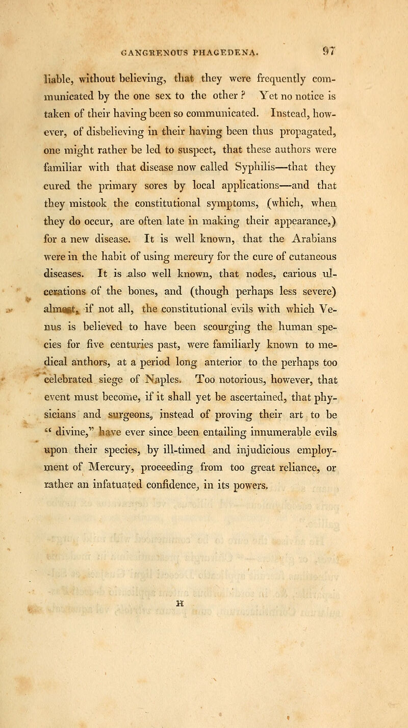 liable, without believing, that they were frequently com- municated by the one sex to the other ? Yet no notice is taken of their having been so communicated. Instead, how- ever, of disbelieving in their having been thus propagated, one might rather be led to suspect, that these authors were familiar with that disease now called Syphilis—that they cured the primary sores by local applications—and that they mistook the constitutional symptoms, (which, when they do occur, are often late in making their appearance,) for a new disease. It is well known, that the Arabians were in the habit of using mercury for the cure of cutaneous diseases. It is also well known, that nodes, carious ul- cerations of the bones, and (though perhaps less severe) almaftt^ if not all, the constitutional evils with which Ve- nus is believed to have been scourging the human spe- cies for five centuries past, were familiarly known to me- dical anthors, at a period long anterior to the perhaps too celebrated siege of Naples. Too notorious, however, that event must become, if it shall yet be ascertained, that phy- sicians and surgeons^ instead of proving their art to be divine,' have ever since been entailing innumerable evils upon their species, by ill-timed and injudicious employ- ment of Mercury, proceeding from too great reliance, or rather an infatuated confidence, in its powers. H