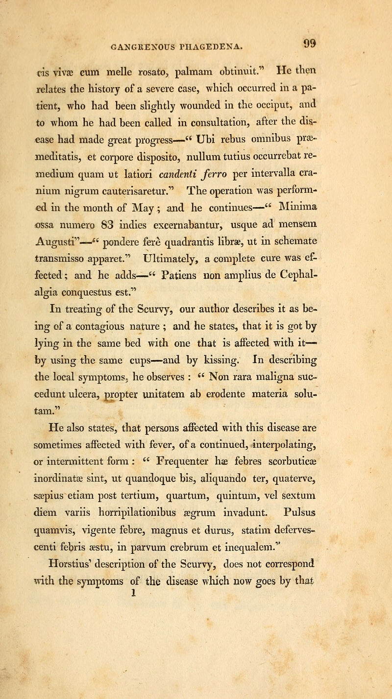cis vivae cum melle rosato, palmam obiim-iit. He then relates the history of a severe case, which occurred in a pa- tient, who had been slightly wounded in the occiput, and to whom he had been called in consultation, after the dis- ease had made great progress— Ubi rebus omnibus pra> meditatis, et corpore disposito, nullum tutius occurrebat re- medium quam ut latiori candenti ferro per intervalla cra- nium nigrum cauterisaretur. The operation was perform- ed in the month of May ; and he continues— Minima ossa numero S3 indies excernabantur, usque ad mensem Augusti—£< pondere fere quadrantis librae, ut in schemate transmisso apparet. Ultimately, a complete cure was ef- fected ; and he adds—M Patiens non amplius de Cephal- algia conquestus est. In treating of the Scurvy, our author describes it as be- ing of a contagious nature ; and he states, that it is got by lying in the same bed with one that is affected with it— by using the same cups—and by kissing. In describing the local symptoms, he observes : (( Non rara maligna suc- cedunt ulcera, propter unitatem ab erodente materia solu- tam. He also states, that persons affected with this disease are sometimes affected with fever, of a continued, interpolating, or intermittent form : Frequenter hie febres scorbutica? inordinatas sint, ut quandoque bis, aliquando ter, quaterve, seepius etiam post tertium, quartum, quintum, vel sextum diem variis horripilationibus aegrum invadunt Pulsus quamvis, vigente febre, magnus et durus, statim deferves- centi febris aastu, in parvum crebrum et inequalem.1' Horstius' description of the Scurvy, does not correspond with the symptoms of the disease which now goes by that 1
