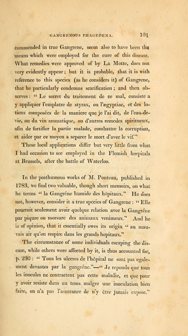 commended in true Gangrene, seem also to have been the means which were employed for the cure of this disease. What remedies were approved of by La Motte, does not very evidently appear; but it is probable, that it is with reference to this species (as he considers it) of Gangrene, that he particularly condemns scarification ; and then ob- serves :  Le secret du traitement de ce mal, consiste a y appliquer Templatre de styrax, ou Tsegyptiac, et des lo- tions composees de la maniere que je Tai dit, de Feau-de- vie, ou du vin aromatique, ou d'aUtres remedes spiritueux, afin de fortifier la partie malade, combattre la corruption, et aider par ce moyen a separer le mort d'avec le vif.1' These local applications differ but very little from what I had occasion to see employed in the Flemish hospitals at Brussels, after the battle of Waterloo. In the posthumous works of M. Pouteau, published in 1783, we find two valuable, though short memoirs, on what he terms  la Gangrene humide des hopitaux. He does not, however, consider it a true species of Gangrene :  Elle pourroit seulement avoir quelque relation avec la Gangrene par piqure ou morsure des animaux venimeux.1' And he is of opinion, that it essentially owes its origin  au mau- vais air qu'on respire dans les grands hopitaux.1' The circumstance of some individuals escaping the dis- ease, while others were affected by it, is thus accounted for, p. 230 :  Tous les ulceres de Fhopital ne sont pas egale- ment devastes par la gangrene.—« Je reponds que tous les inocules ne contractent pas cette maladie, et que pour y avoir resiste dans un tems; malgre une inoculation bien faite, on n'a pas Fassurance de n'y etre jamais expose.