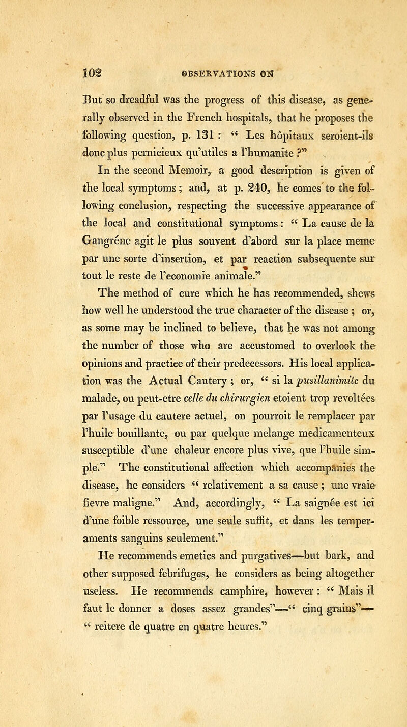 But so dreadful was the progress of this disease, as gene- rally observed in the French hospitals, that he proposes the following question, p. 131 : u Les hopitaux seroient-ils done plus pernicieux qu'utiles a rhumanite ? In the seeond Memoir, a good description is given of the local symptoms; and, at p. 240, he comes to the fol- lowing conclusion, respecting the successive appearance of the local and constitutional symptoms:  La cause de la Gangrene agit le plus souvent d'abord sur la place memo par une sorte d'insertion, et par reaction subsequente sur tout le reste de l'economie animal e. The method of cure which he has recommended, shews how well he understood the true character of the disease ; or, as some may be inclined to believe, that he was not among the number of those who are accustomed to overlook the opinions and practice of their predecessors. His local applica- tion was the Actual Cautery ; or,  si la pusillanimite du malade, ou peut-etre celle du chirurgien etoient trop revoltees par Tusage du cautere aetuel, on pourroit le remplacer par Thuile bouillante, ou par quelque melange medicamenteux susceptible d'une chaleur encore plus vive, que l'huile sim- ple. The constitutional affection which accompanies the disease, he considers  relativement a sa cause ; une vraie fievre maligne. And, accordingly,  La saignee est ici d'une foible ressource, une seule suffit, et dans les temper- aments sanguins seulement. He recommends emetics and purgatives—but bark, and other supposed febrifuges, he considers as being altogether useless. He recommends camphire, however:  Mais il faut le donner a doses assez grandes— cinq grains1'—« 44 reitere de quatre en quatre hemes.'
