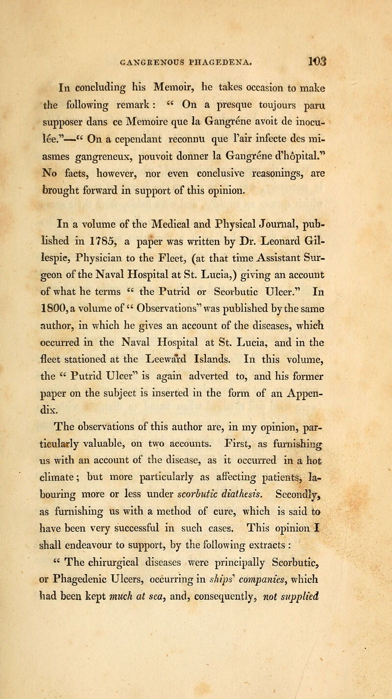 In concluding his Memoir, he takes occasion to make the following remark:  On a presque toujours paru supposer dans ce Memoire que la Gangrene avoit de inocu- lee.—st On a cependant reconnu que Pair infecte des mi- asmes gangreneux, pouvoit donner la Gangrene d'hopital. No facts, however, nor even conclusive reasonings, are brought forward in support of this opinion. In a volume of the Medical and Physical Journal, pub- lished in 1785, a paper was written by Dr. Leonard Gil- lespie, Physician to the Fleet, (at that time Assistant Sur- geon of the Naval Hospital at St. Lucia,) giving an account of what he terms  the Putrid or Scorbutic Ulcer. In 1800, a volume of  Observations was published by the same author, in which he gives an account of the diseases, which occurred in the Naval Hospital at St. Lucia, and in the fleet stationed at the Leeward Islands. In this volume, the  Putrid Ulcer is again adverted to, and his former paper on the subject is inserted in the form of an Appen- dix. The observations of this author are, in my opinion, par- ticularly valuable, on two accounts. First, as furnishing us with an account of the disease, as it occurred in a hot climate; but more particularly as affecting patients, la- bouring more or less under scorbutic diathesis. Secondly, as furnishing us with a method of cure, which is said to have been very successful in such cases. This opinion I shall endeavour to support, by the following extracts :  The chirurgical diseases were principally Scorbutic, or Phagedenic Ulcers, occurring in ships'' companies, which had been kept much at sea, and, consequently, not supplied