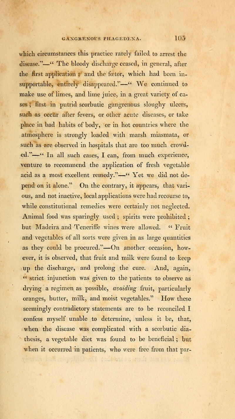 which circumstances this practice rarely failed to arrest the disease.— The bloody discharge ceased, in general, after the first application ; and the fa?tor, which had been in- supportable, entirely disappeared.— We continued to make use of limes, and lime juice, in a great variety of ca- ses ; first in putrid scorbutic gangrenous sloughy ulcers, such as occur after fevers, or other acute diseases, or take place in bad habits of body, or in hot countries where the atmosphere is strongly loaded with marsh miasmata, or such as are observed in hospitals that are too much crowd- ed.— In all such cases, I can, from much experience, venture to recommend the application of fresh vegetable acid as a most excellent remedy.— Yet we did not de- pend on it alone. On the contrary, it appears, that vari- ous, and not inactive, local applications were had recourse to, while constitutional remedies were certainly not neglected. Animal food was sparingly used ; spirits were prohibited ; but Madeira and Teneriffe wines were allowed.  Fruit and vegetables of all sorts were given in as large quantities as they could be procured.—On another occasion, how- ever, it is observed, that fruit and milk were found to keep up the discharge, and prolong the cure. And, again,  strict injunction was given to the patients to observe as drying a regimen as possible, avoiding fruit, particularly oranges, butter, milk, and moist vegetables. How these seemingly contradictory statements are to be reconciled I confess myself unable to determine, unless it be, that, when the disease was complicated with a scorbutic dia- thesis, a vegetable diet was found to be beneficial; but when it occurred in patients, who were free from that par-